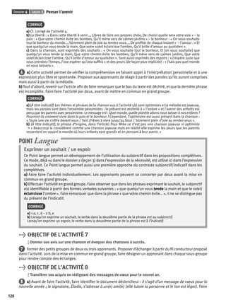 Dossier 6 Leçon 1 Penser l’avenir 
120 
CORRIGÉ 
a) Cf. corrigé de l’activité 4. 
b) La liberté : « Dans cette liberté à venir…, Libres de faire vos propres choix, De choisir quelle sera votre voie » – la 
paix : « Que votre chemin évite les bombes, Qu’il mène vers de calmes jardins » – le bonheur : « On vous souhaite 
tout le bonheur du monde…, Sûrement plein de joie au rendez-vous…, De profi ter de chaque instant » – l’amour : « Et 
que quelqu’un vous tende la main, Que votre soleil éclaircisse l’ombre, Qu’il brille d’amour au quotidien ». 
c) Dans la chanson, sont exprimés des souhaits : « On vous souhaite tout le bonheur, Et [on vous souhaite] que 
quelqu’un vous tende la main, Que votre chemin évite les bombes, Qu’il mène vers de calmes jardins, Que votre 
soleil éclaircisse l’ombre, Qu’il brille d’amour au quotidien ». Sont aussi exprimés des espoirs : « J’espère juste que 
vous prendrez l’temps, J’ose espérer qu’cela suffi ra » et des peurs (de façon plus implicite) : « J’sais pas quel monde 
on vous laissera ». 
6 a) Cette activité permet de vérifi er la compréhension en faisant appel à l’interprétation personnelle et à une 
expression plus libre et spontanée. Proposer aux apprenants de réagir à partir des paroles qu’ils auront comprises 
mais aussi à partir de la mélodie. 
b) Tout d’abord, revenir sur l’article afi n de faire remarquer que le bas du texte est déchiré, et que la dernière phrase 
est incomplète. Faire faire l’activité par deux, avant de mettre en commun en grand groupe. 
CORRIGÉ 
a) (À titre indicatif) Les thèmes et phrases de la chanson vus à l’activité 5b) sont optimistes et la mélodie est joyeuse, 
mais les paroles sont dans l’ensemble pessimistes : le présent est assimilé à « l’ombre » et l’avenir des enfants est 
perçu par les parents avec pessimisme. Le message est : Quel monde, quelle planète allons-nous laisser à nos enfants ? 
Pourront-ils vraiment vivre dans la paix et le bonheur ? Cependant, l’optimisme est aussi présent dans la chanson : 
« Toute une vie s’offre devant vous / Tant d’rêves à vivre jusqu’au bout / Sûrement plein d’joie au rendez-vous ». 
b) (À titre indicatif, la phrase d’origine, dans l’article) Pour Mike ce n’est pas une chanson joyeuse ni optimiste 
➝ « Beaucoup la considèrent comme une chanson joyeuse mais en réalité elle exprime les peurs que les parents 
ressentent en voyant le monde où leurs enfants vont grandir et en pensant à leur avenir. » 
POINT Langue 
Exprimer un souhait / un espoir 
Ce Point langue permet un développement de l’utilisation du subjonctif dans les propositions complétives. 
Ce mode, déjà vu dans le dossier 2 (leçon 3) dans l’expression de la nécessité, est utilisé ici dans l’expression 
du souhait. Ce Point langue permet aussi une première approche du contraste subjonctif/indicatif dans les 
complétives. 
a) Faire faire l’activité individuellement. Les apprenants peuvent se concerter par deux avant la mise en 
commun en grand groupe. 
b) Effectuer l’activité en grand groupe. Faire observer que dans les phrases exprimant le souhait, le subjonctif 
est identifi able à partir des formes verbales suivantes : « que quelqu’un vous tende la main et que le soleil 
éclaircisse l’ombre ». Faire remarquer que dans la phrase « que votre chemin évite… », il ne se distingue pas 
du présent de l’indicatif. 
CORRIGÉ 
a) 1 a, c, d – 2 b, e 
b) Lorsqu’on exprime un souhait, le verbe dans la deuxième partie de la phrase est au subjonctif. 
Lorsqu’on exprime un espoir, le verbe dans la deuxième partie de la phrase est à l’indicatif. 
> OBJECTIF DE L’ACTIVITÉ 7 
Donner son avis sur une chanson et évoquer des chansons à succès. 
7 Former des petits groupes de deux ou trois apprenants. Proposer d’échanger à partir du fi l conducteur proposé 
dans l’activité. Lors de la mise en commun en grand groupe, faire désigner un apprenant dans chaque sous-groupe 
pour rendre compte des échanges. 
> OBJECTIF DE L’ACTIVITÉ 8 
Transférer ses acquis en rédigeant des messages de voeux pour le nouvel an. 
8 a) Avant de faire l’activité, faire identifi er le document déclencheur : il s’agit d’un message de voeux pour la 
nouvelle année ; le signataire, Élodie, s’adresse à un(e) ami(e) (elle tutoie la personne et le ton est léger). Faire 
 