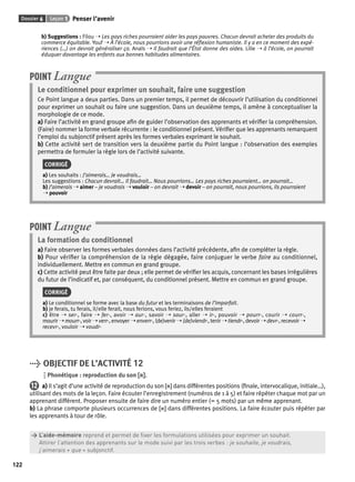 Dossier 6 Leçon 1 Penser l’avenir 
122 
b) Suggestions : Filou ➝ Les pays riches pourraient aider les pays pauvres. Chacun devrait acheter des produits du 
commerce équitable. Youf ➝ À l’école, nous pourrions avoir une réfl exion humaniste. Il y a en ce moment des expé-riences 
(…) on devrait généraliser ça. Anaïs ➝ Il faudrait que l’État donne des aides. Lilie ➝ à l’école, on pourrait 
éduquer davantage les enfants aux bonnes habitudes alimentaires. 
POINT Langue 
Le conditionnel pour exprimer un souhait, faire une suggestion 
Ce Point langue a deux parties. Dans un premier temps, il permet de découvrir l’utilisation du conditionnel 
pour exprimer un souhait ou faire une suggestion. Dans un deuxième temps, il amène à conceptualiser la 
morphologie de ce mode. 
a) Faire l’activité en grand groupe afi n de guider l’observation des apprenants et vérifi er la compréhension. 
(Faire) nommer la forme verbale récurrente : le conditionnel présent. Vérifi er que les apprenants remarquent 
l’emploi du subjonctif présent après les formes verbales exprimant le souhait. 
b) Cette activité sert de transition vers la deuxième partie du Point langue : l’observation des exemples 
permettra de formuler la règle lors de l’activité suivante. 
CORRIGÉ 
a) Les souhaits : J’aimerais… Je voudrais… 
Les suggestions : Chacun devrait… Il faudrait… Nous pourrions… Les pays riches pourraient… on pourrait… 
b) J’aimerais ➝ aimer – je voudrais ➝ vouloir – on devrait ➝ devoir – on pourrait, nous pourrions, ils pourraient 
➝ pouvoir 
POINT Langue 
La formation du conditionnel 
a) Faire observer les formes verbales données dans l’activité précédente, afi n de compléter la règle. 
b) Pour vérifi er la compréhension de la règle dégagée, faire conjuguer le verbe faire au conditionnel, 
individuellement. Mettre en commun en grand groupe. 
c) Cette activité peut être faite par deux ; elle permet de vérifi er les acquis, concernant les bases irrégulières 
du futur de l’indicatif et, par conséquent, du conditionnel présent. Mettre en commun en grand groupe. 
CORRIGÉ 
a) Le conditionnel se forme avec la base du futur et les terminaisons de l’imparfait. 
b) je ferais, tu ferais, il/elle ferait, nous ferions, vous feriez, ils/elles feraient 
c) être ➝ ser-, faire ➝ fer-, avoir ➝ aur-, savoir ➝ saur-, aller ➝ ir-, pouvoir ➝ pourr-, courir ➝ courr-, 
mourir ➝ mourr-, voir ➝ verr-, envoyer ➝ enverr-, (de)venir ➝ (de)viendr-, tenir ➝ tiendr-, devoir ➝ devr-, recevoir ➝ 
recevr-, vouloir ➝ voudr- 
> OBJECTIF DE L’ACTIVITÉ 12 
Phonétique : reproduction du son [r]. 
12 a) Il s’agit d’une activité de reproduction du son [r] dans différentes positions (fi nale, intervocalique, initiale…), 
utilisant des mots de la leçon. Faire écouter l’enregistrement (numéros de 1 à 5) et faire répéter chaque mot par un 
apprenant différent. Proposer ensuite de faire dire un numéro entier (= 5 mots) par un même apprenant. 
b) La phrase comporte plusieurs occurrences de [r] dans différentes positions. La faire écouter puis répéter par 
les apprenants à tour de rôle. 
> L’aide-mémoire reprend et permet de fi xer les formulations utilisées pour exprimer un souhait. 
> Attirer l’attention des apprenants sur le mode suivi par les trois verbes : je souhaite, je voudrais, 
> j’aimerais + que + subjonctif. 
 