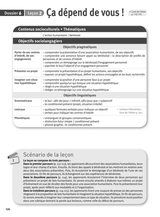 6 2 Ça dépend de vous ! p. 112-115 
Dossier Leçon 
124 
Scénario de la leçon 
La leçon se compose de trois parcours : 
Dans le premier parcours (p. 112-113), les apprenants découvriront des associations humanitaires, leurs 
logos et leur champ d’action. Ensuite, ils liront des appels à bénévolat et les mettront en relation avec 
deux des associations présentées. Puis, ils écouteront le témoignage d’un bénévole de l’une de ces 
associations. En fi n de parcours, ils échangeront sur des expériences de bénévolat. 
Dans le deuxième parcours (p. 114), les apprenants écouteront l’interview de deux personnes qui 
présentent un projet de loto humanitaire. Ils seront ensuite amenés à élaborer eux-mêmes un projet 
d’évènement en vue de récolter des fonds pour une association humanitaire. Puis ils présenteront leur 
projet, après avoir réfl échi aux modalités et à l’organisation. 
Dans le troisième parcours (p. 114-115), les apprenants liront une coupure de presse où des personnes 
réagissent à la proposition de loto humanitaire et imaginent la situation hypothétique. En fi n de parcours, 
ils seront amenés à imaginer leur comportement dans ce type de situation. Ils prendront aussi position 
dans une rubrique donnant la parole aux lecteurs, comme celle du début de parcours. 
2 
Contenus socioculturels • Thématiques 
L’action humanitaire / bénévole 
Objectifs sociolangagiers 
Objectifs pragmatiques 
Parler de ses centres 
d’intérêt, de ses 
engagements 
– comprendre la présentation d’une association humanitaire, de ses objectifs 
– comprendre une annonce faisant appel au bénévolat : la description de profi ls de 
personnes et de centres d’intérêt 
– comprendre un témoignage sur le bénévolat/l’engagement personnel 
– exprimer le but/l’objectif d’un engagement personnel 
Présenter un projet – comprendre la présentation d’un projet humanitaire, ses objectifs 
– exposer un projet hypothétique, défi nir les actions envisagées et les buts recherchés 
Imaginer une situa-tion 
hypothétique 
– comprendre la position d’une personne face à un projet 
– comprendre quelqu’un qui évoque une situation hypothétique 
– réagir à une situation hypothétique 
– rédiger un témoignage sur une situation hypothétique 
Objectifs linguistiques 
Grammaticaux – le but : afi n de/ pour + infi nitif, afi n/ pour que + subjonctif 
– le conditionnel présent (projet, situation irréelle) 
Lexicaux – quelques formules verbales pour indiquer un objectif 
– verbes pour indiquer les centres d’intérêt 
, Lexique thématique : 
livre de l'élève p. 201 
Phonétiques – virelangues et groupes consonantiques 
– distinction futur simple / conditionnel présent 
– phonie-graphie : le conditionnel présent 
, Livre de l’élève 
 