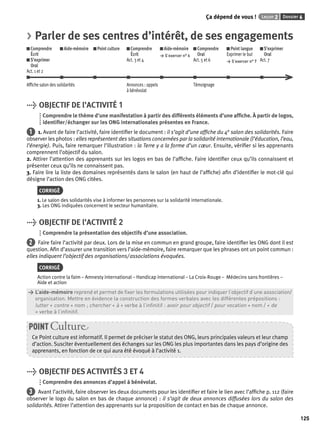 Ça dépend de vous ! Leçon 2 Dossier 6 
125 
> Parler de ses centres d’intérêt, de ses engagements 
Comprendre 
Aide-mémoire Point culture Comprendre 
Aide-mémoire 
Comprendre 
Point langue 
S’exprimer 
Écrit 
Écrit 
> S’exercer n° 6 
Oral 
Exprimer le but 
Oral 
S’exprimer 
Act. 3 et 4 
Act. 5 et 6 
> S’exercer n° 7 
Act. 7 
Oral 
Act. 1 et 2 
Affi che salon des solidarités Annonces : appels 
à bénévolat 
Témoignage 
> OBJECTIF DE l’ACTIVITÉ 1 
Comprendre le thème d’une manifestation à partir des différents éléments d’une affi che. À partir de logos, 
identifi er/échanger sur les ONG internationales présentes en France. 
1 1. Avant de faire l’activité, faire identifi er le document : il s’agit d’une affi che du 4e salon des solidarités. Faire 
observer les photos : elles représentent des situations concernées par la solidarité internationale (l’éducation, l’eau, 
l’énergie). Puis, faire remarquer l’illustration : la Terre y a la forme d’un coeur. Ensuite, vérifi er si les apprenants 
comprennent l’objectif du salon. 
2. Attirer l’attention des apprenants sur les logos en bas de l’affi che. Faire identifi er ceux qu’ils connaissent et 
présenter ceux qu’ils ne connaissent pas. 
3. Faire lire la liste des domaines représentés dans le salon (en haut de l’affi che) afi n d’identifi er le mot-clé qui 
désigne l’action des ONG citées. 
CORRIGÉ 
1. Le salon des solidarités vise à informer les personnes sur la solidarité internationale. 
3. Les ONG indiquées concernent le secteur humanitaire. 
> OBJECTIF DE l’ACTIVITÉ 2 
Comprendre la présentation des objectifs d’une association. 
2 Faire faire l’activité par deux. Lors de la mise en commun en grand groupe, faire identifi er les ONG dont il est 
question. Afi n d’assurer une transition vers l’aide-mémoire, faire remarquer que les phrases ont un point commun : 
elles indiquent l’objectif des organisations/ associations évoquées. 
CORRIGÉ 
Action contre la faim – Amnesty international – Handicap international – La Croix-Rouge – Médecins sans frontières – 
Aide et action 
> L’aide-mémoire reprend et permet de fi xer les formulations utilisées pour indiquer l’objectif d’une association/ 
> organisation. Mettre en évidence la construction des formes verbales avec les différentes prépositions : 
> lutter + contre + nom ; chercher + à + verbe à l’infi nitif : avoir pour objectif / pour vocation + nom / + de 
> + verbe à l’infi nitif. 
POINT Culture 
Ce Point culture est informatif. Il permet de préciser le statut des ONG, leurs principales valeurs et leur champ 
d’action. Susciter éventuellement des échanges sur les ONG les plus importantes dans les pays d’origine des 
apprenants, en fonction de ce qui aura été évoqué à l’activité 1. 
> OBJECTIF DES ACTIVITÉS 3 ET 4 
Comprendre des annonces d’appel à bénévolat. 
3 Avant l’activité, faire observer les deux documents pour les identifi er et faire le lien avec l’affi che p. 112 (faire 
observer le logo du salon en bas de chaque annonce) : il s’agit de deux annonces diffusées lors du salon des 
solidarités. Attirer l’attention des apprenants sur la proposition de contact en bas de chaque annonce. 
 