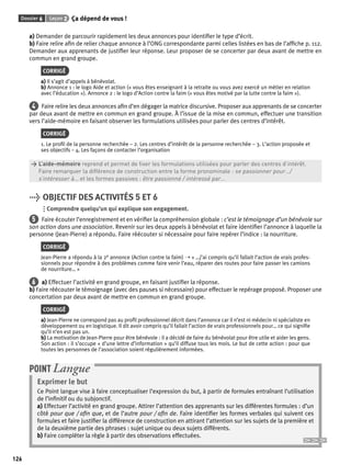 Dossier 6 Leçon 2 Ça dépend de vous ! 
126 
a) Demander de parcourir rapidement les deux annonces pour identifi er le type d’écrit. 
b) Faire relire afi n de relier chaque annonce à l’ONG correspondante parmi celles listées en bas de l’affi che p. 112. 
Demander aux apprenants de justifi er leur réponse. Leur proposer de se concerter par deux avant de mettre en 
commun en grand groupe. 
CORRIGÉ 
a) Il s’agit d’appels à bénévolat. 
b) Annonce 1 : le logo Aide et action (« vous êtes enseignant à la retraite ou vous avez exercé un métier en relation 
avec l’éducation »). Annonce 2 : le logo d’Action contre la faim (« vous êtes motivé par la lutte contre la faim »). 
4 Faire relire les deux annonces afi n d’en dégager la matrice discursive. Proposer aux apprenants de se concerter 
par deux avant de mettre en commun en grand groupe. À l’issue de la mise en commun, effectuer une transition 
vers l’aide-mémoire en faisant observer les formulations utilisées pour parler des centres d’intérêt. 
CORRIGÉ 
1. Le profi l de la personne recherchée – 2. Les centres d’intérêt de la personne recherchée – 3. L’action proposée et 
ses objectifs – 4. Les façons de contacter l’organisation 
> L’aide-mémoire reprend et permet de fi xer les formulations utilisées pour parler des centres d’intérêt. 
> Faire remarquer la différence de construction entre la forme pronominale : se passionner pour…/ 
> s’intéresser à… et les formes passives : être passionné / intéressé par… 
> OBJECTIF DES ACTIVITÉS 5 ET 6 
Comprendre quelqu’un qui explique son engagement. 
5 Faire écouter l’enregistrement et en vérifi er la compréhension globale : c’est le témoignage d’un bénévole sur 
son action dans une association. Revenir sur les deux appels à bénévolat et faire identifi er l’annonce à laquelle la 
personne (Jean-Pierre) a répondu. Faire réécouter si nécessaire pour faire repérer l’indice : la nourriture. 
CORRIGÉ 
Jean-Pierre a répondu à la 2e annonce (Action contre la faim) ➝ « …j’ai compris qu’il fallait l’action de vrais profes-sionnels 
pour répondre à des problèmes comme faire venir l’eau, réparer des routes pour faire passer les camions 
de nourriture… » 
6 a) Effectuer l’activité en grand groupe, en faisant justifi er la réponse. 
b) Faire réécouter le témoignage (avec des pauses si nécessaire) pour effectuer le repérage proposé. Proposer une 
concertation par deux avant de mettre en commun en grand groupe. 
CORRIGÉ 
a) Jean-Pierre ne correspond pas au profi l professionnel décrit dans l’annonce car il n’est ni médecin ni spécialiste en 
développement ou en logistique. Il dit avoir compris qu’il fallait l’action de vrais professionnels pour… ce qui signifi e 
qu’il n’en est pas un. 
b) La motivation de Jean-Pierre pour être bénévole : il a décidé de faire du bénévolat pour être utile et aider les gens. 
Son action : il s’occupe « d’une lettre d’information » qu’il diffuse tous les mois. Le but de cette action : pour que 
toutes les personnes de l’association soient régulièrement informées. 
POINT Langue 
Exprimer le but 
Ce Point langue vise à faire conceptualiser l’expression du but, à partir de formules entraînant l’utilisation 
de l’infi nitif ou du subjonctif. 
a) Effectuer l’activité en grand groupe. Attirer l’attention des apprenants sur les différentes formules : d’un 
côté pour que / afi n que, et de l’autre pour / afi n de. Faire identifi er les formes verbales qui suivent ces 
formules et faire justifi er la différence de construction en attirant l’attention sur les sujets de la première et 
de la deuxième partie des phrases : sujet unique ou deux sujets différents. 
b) Faire compléter la règle à partir des observations effectuées. 
 