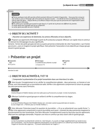 Ça dépend de vous ! Leçon 2 Dossier 6 
127 
CORRIGÉ 
a) Partez quelques mois afi n que des enfants puissent découvrir le plaisir d’apprendre. – Vous pourriez consacrer 
une année ou plus à l’étranger afi n d’encadrer les équipes locales. – J’ai décidé de faire du bénévolat pour être 
utile et aider des gens. – Depuis février, je la diffuse chaque mois pour que les personnes de l’organisation soient 
régulièrement informées. 
b) On utilise pour que/afi n que quand le sujet dans la 2e partie de la phrase est différent du premier. 
Le verbe après pour que/afi n que est au subjonctif. 
Le verbe après pour/afi n de est à l’infi nitif. 
> OBJECTIF DE L’ACTIVITÉ 7 
Raconter une expérience de bénévolat, les actions effectuées et leurs objectifs. 
7 Proposer aux apprenants d’échanger à partir du fi l conducteur proposé. Effectuer une rapide mise en commun 
en retenant les témoignages les plus signifi catifs. 
Variante : former des petits groupes de trois ou quatre personnes et demander de créer l’association « qui n’existe 
pas encore », sans en imaginer le projet spécifi que. Faire présenter l’association et ses objectifs par chaque groupe 
devant le grand groupe. 
> Présenter un projet 
Comprendre 
Oral 
Act. 8, 9 et 10 
Point langue 
Le conditionnel pour présenter un projet 
> S’exercer n° 8 
S’exprimer 
Oral 
Act. 11 
Interview à la radio 
> OBJECTIF DES ACTIVITÉS 8, 9 ET 10 
Comprendre la présentation d’un projet humanitaire dans une interview à la radio. 
8 Faire écouter l’enregistrement et en vérifi er la compréhension globale : deux personnes, un homme et une 
femme, sont interviewées par un journaliste de radio. Vérifi er si les apprenants comprennent la raison du passage 
des deux personnes dans l’émission. 
CORRIGÉ 
Ondine Khayat et Frédéric Koskas sont à la radio parce qu’ils lancent un projet : le loto humanitaire. 
9 Effectuer l’activité en grand groupe en veillant à vérifi er la compréhension du slogan. 
CORRIGÉ 
1. Le but d’Ondine Khayat et de Frédéric Koskas est « de lutter contre la pauvreté dans le monde ». 
2. Leur slogan est : « Parions pour un monde meilleur ». 
10 Faire réécouter l’interview jusqu’à la question du journaliste : « Et ça se présenterait sous quelle forme ? » 
Vérifi er si les apprenants comprennent ce que le journaliste veut savoir : comment les deux personnes imaginent le 
fonctionnement du loto humanitaire. Puis faire réécouter l’enregistrement jusqu’au bout pour que les apprenants 
effectuent les repérages demandés. Proposer une mise en commun par deux avant celle en grand groupe. 
CORRIGÉ 
Le loto humanitaire se présenterait comme le « loto français : il y aurait un tirage supplémentaire qui serait à voca-tion 
humanitaire… tous les heureux gagnants donneraient 20 % de leurs gains à un collectif qui ensuite distribuerait 
l’argent en fonction des urgences… il y aurait redistribution de l’argent. » 
 