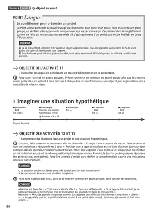 Dossier 6 Leçon 2 Ça dépend de vous ! 
128 
POINT Langue 
Le conditionnel pour présenter un projet 
Ce Point langue permet de découvrir l’usage du conditionnel pour parler d’un projet. Faire les activités en grand 
groupe, en vérifi ant si les apprenants comprennent que les personnes qui s’expriment dans l’enregistrement 
parlent de faits qui ne sont pas encore réels : il s’agit seulement d’un projet pas encore fi nalisé, en cours 
d’élaboration. 
CORRIGÉ 
a) Ça se présenterait comment ? Il y aurait un tirage supplémentaire. Tous les gagnants donneraient 20 % de leurs 
gains. Un collectif distribuerait tout l’argent. 
b) Pour indiquer qu’un fait n’est pas encore réel, mais existe seulement à l’état de projet, on utilise le conditionnel 
présent. 
> OBJECTIF DE L’ACTIVITÉ 11 
Transférer les acquis en défi nissant un projet d’évènement et en le présentant. 
11 Faire faire l’activité en petits groupes. Prévoir une mise en commun en grand groupe afi n que les projets 
soient présentés, en veillant à faire préciser à chaque fois le type d’initiative, son objectif, son organisation et les 
modalités de mise en place. 
> Imaginer une situation hypothétique 
Comprendre 
Écrit 
Act. 12 et 13 
Point langue 
Imaginer une situation 
hypothétique, irréelle 
> S’exercer n° 9 et 10 
Phonétique 
Act. 14 
S’exprimer 
Oral 
Act. 15 
S’exprimer 
Écrit 
Act. 16 
Coupure de presse 
> OBJECTIF DES ACTIVITÉS 12 ET 13 
Comprendre des réactions face à un projet et une situation hypothétique. 
12 D’abord, faire observer le document afi n de l’identifi er : il s’agit d’une coupure de presse. Faire repérer le 
nom de la rubrique : « La parole est à vous ». Préciser que ce type de rubrique existe dans plusieurs journaux (par 
exemple, dans le journal Le Parisien/ Aujourd’hui en France, elle s’appelle « Voix Express ») : chaque jour, on effectue 
un micro-trottoir en posant la même question à plusieurs personnes. Ensuite, le journal publie quelques réponses 
(en général cinq, contrastées). Faire lire l’extrait d’article puis vérifi er la compréhension à partir des indications 
données dans l’activité. 
CORRIGÉ 
1. La question posée est : Seriez-vous prêt à participer à un loto humanitaire ? 
2. Les personnes évoquent une situation imaginaire. 
13 Faire faire l’activité par deux. Lors de la mise en commun en grand groupe, faire justifi er les réponses. 
CORRIGÉ 
a) Ambre est favorable : « C’est une excellente idée ! » ; Denis est défavorable : « Si ce type de loto existait, je ne 
participerais pas, je me méfi erais trop de l’utilisation qui pourrait être faite de mon argent. » 
b) Ambre : « Moi, si je gagnais une grosse somme, j’accepterais sans diffi culté d’en donner le cinquième. » ; Denis : 
« … si je gagnais le gros lot, je préférerais faire un don à une petite association […] comme ça je saurais où irait mon 
argent. » 
 