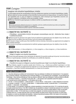 Ça dépend de vous ! Leçon 2 Dossier 6 
129 
POINT Langue 
Imaginer une situation hypothétique, irréelle 
Ce Point langue permet de conceptualiser la structure utilisée pour exprimer une situation hypothétique, irréelle. 
a) Faire observer les deux exemples et faire identifi er les deux parties de chaque phrase : on exprime d’abord 
une hypothèse avec si, puis on imagine la conséquence. Faire remarquer que l’hypothèse concerne une 
situation imaginaire, considérée comme peu probable, irréelle. 
b) Effectuer l’activité en grand groupe en veillant à vérifi er la compréhension de la règle. 
CORRIGÉ 
b) Les deux personnes utilisent la structure si + imparfait, suivie du conditionnel présent pour faire une hypothèse 
qui concerne le présent et en imaginer la conséquence. 
Dans ces cas, le conditionnel présent exprime l’irréel dans le présent. 
> OBJECTIF DE L’ACTIVITÉ 14 
Phonétique : prononciation de [rr] et des groupes consonantiques avec [rr] – distinction futur simple / 
conditionnel présent. 
14 a) Faire écouter les phrases l’une après l’autre et solliciter les apprenants pour les répéter à tour de rôle, avec 
le support du livre au début, puis sans le livre, au fur et à mesure des répétitions. 
b) Faire écouter chaque numéro pour faire identifi er la forme entendue. Demander aux apprenants de souligner la 
forme verbale entendue. 
c) Faire écouter les phrases successivement et solliciter quelques apprenants pour les répéter, à tour de rôle. 
CORRIGÉ 
b) 1. a. Vous donnerez. 2. b. Nous protégerions. 3. b. Vous voyageriez. 4. a. Nous mangerons. 5. b. Nous travaillerions. 
> OBJECTIF DE L’ACTIVITÉ 15 
Réagir à/imaginer une situation hypothétique. 
15 Former des petits groupes et leur demander de répondre à la question posée par le journal. Lors de la mise en 
commun en grand groupe, constater les similitudes ou la variété des réponses. 
> OBJECTIF DE L’ACTIVITÉ 16 
Transférer les acquis en rédigeant une prise de position pour réagir à une situation hypothétique. 
16 Tout d’abord, rappeler la question posée dans l’article p. 114 : « Seriez-vous prêt(e) à participer à un loto 
humanitaire ? » Proposer aux apprenants de s’appuyer sur ce qui a été dit précédemment pour rédiger leur « prise 
de position ». Faire faire l’activité individuellement, en classe ou à la maison. 
Corrigés S’exercer • Leçon 2 
6. 1. Vous êtes intéressé par la défense de l’environnement / Vous vous intéressez à la défense de l’environnement. 2. Il se passionne 
pour la recherche médicale / Il est passionné par la recherche médicale. 3. Je me passionne pour l’archéologie / Je suis passionné par 
l’archéologie. 4. Nous sommes intéressés par l’aide aux enfants en diffi culté / Nous nous intéressons à l’aide aux enfants en diffi culté. 
7. 1. pour/afi n de construire – 2. pour/afi n de vous sentir utile – 3. afi n que/pour que la population puisse être soignée – 
4. pour que/afi n que les enfants apprennent – 5. afi n de/pour venir en aide 
8. 1. On irait – 2. On les accueillerait – 3. Elles pourraient – 4. On leur offrirait – 5. Nous serions – 6. Nous rédigerions et enverrions 
9. 1. je pouvais ; je jouerais – 2. tout irait ; les pays étaient – 3. chaque personne donnait ; la pauvreté serait – 4. tu économisais ; 
tu pourrais – 5. vous auriez ; vous choisissiez 
10. À titre indicatif : A. Si la pauvreté n’existait plus, certaines populations ne mourraient plus de faim. S’il n’y avait plus de guerres, 
les peuples seraient plus heureux. Si les ONG n’existaient pas, les populations en danger ne seraient pas secourues. Si le commerce 
devenait équitable, tous les paysans pourraient vivre du produit de leurs terres. Si tous les enfants allaient à l’école, ils pourraient 
ensuite choisir un métier. – B. On vivrait mieux si on était moins exigeants. Les hommes seraient plus heureux s’ils pouvaient 
s’entendre entre eux. Le monde serait plus juste si les riches offraient une partie de leurs revenus aux pauvres. Il y aurait moins 
de maladies si on avait une alimentation plus équilibrée. J’aiderais fi nancièrement plusieurs ONG si mon salaire me le permettait. 
Vous donneriez un peu de votre temps si vous travailliez moins. 
> Voir aussi le Cahier d’activités | p. 81-85 
 