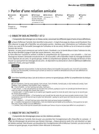 Mon alter ego Leçon 1 Dossier 1 
13 
> Parler d’une relation amicale 
Comprendre 
Comprendre 
Écrit 
Oral 
Act. 1 et 2 
Act. 3 
Point langue 
Les pronoms relatifs 
qui, que, à qui pour 
donner des précisions 
> S’exercer n° 1 et 2 
Aide-mémoire 
> S’exercer n° 3 
et 4 
Phonétique 
Act. 4 
S’exprimer 
Oral/Écrit 
Act. 5 
S’exprimer 
Oral 
Act. 6 
Échanges sur 
un réseau social 
Témoignages 
> OBJECTIF DES ACTIVITÉS 1 ET 2 
Comprendre des échanges sur un réseau social, concernant les différents types d’amis et leurs défi nitions. 
1 1. Avant d’effectuer l’activité, faire identifi er le document : il s’agit d’une page du réseau social Facebook. Puis 
faire observer la page afi n d’identifi er ses principales parties : bandeau avec informations sur l’utilisateur, liste 
d’amis, mur avec le fi l d’actualité (messages de l’utilisateur et de ses amis). Vérifi er au fur et à mesure la compré-hension 
des termes. 
Variante : on peut aussi commencer par cacher le mot « Facebook » sur la bande bleue et dans l’adresse du site, 
afi n de faire identifi er la page à l’aide des autres éléments : mur, amis, etc. 
2. Faire effectuer l’activité en veillant à vérifi er la compréhension de l’expression « son actualité » : c’est son 
message du moment. Demander ensuite de lire le « fi l d’actualité » afi n d’identifi er l’objet du message de Romain 
et les réponses de ses amis. En grand groupe, vérifi er la compréhension globale du message de Romain et faire 
trouver sur quoi portent les messages de ses amis : ils répondent à sa demande en citant et défi nissant différentes 
catégories d’amis, ainsi que l’amitié. 
CORRIGÉ 
1. Romain Tavernier est journaliste. Il a fait ses études à Nancy et il travaille chez psycho.com. Il est né le 26 octobre. 
2. Dans son fi l d’actualité, il annonce qu’il va faire un article sur l’amitié et demande de lui fournir des défi nitions et 
des témoignages. 
2 Faire faire l’activité par deux. Lors de la mise en commun en grand groupe, vérifi er la compréhension du lexique. 
CORRIGÉ 
a) l’ami d’enfance, l’ami du sexe opposé, l’ami virtuel, l’ami d’intérêt, l’ami(e) pote, le (la) meilleur(e) ami(e), l’ami 
collègue, l’ami confi dent, l’ami distant, l’ami « toxique ». 
b) – L’ami d’intérêt : « [c’est l’ami] qui est utile, c’est tout ». 
– L’ami virtuel : « c’est une personne qui est dans nos contacts, quelqu’un qu’on ne connaît pas forcément dans la 
vraie vie mais qui partage des choses avec nous ». 
– L’ami(e) pote : « c’est le copain ou la copine que j’appelle quand j’ai envie de sortir mais à qui je ne raconte pas 
de choses personnelles ». 
– Le ou la meilleur(e) ami(e) : « C’est quelqu’un qui connaît tout de notre vie, qui nous accepte comme on est ; c’est 
la personne à qui on dit tout et à qui on peut tout demander ; quelqu’un qu’on peut voir tous les jours sans jamais 
en avoir marre ». 
– L’ami « toxique » : « [c’est] l’ami que vous aimez bien mais qui pose toujours problème ». 
c) – « L’amitié, c’est quand on s’entend bien, c’est une relation qui est basée sur la confi ance, c’est quand on se sent 
bien avec l’autre, même si on est différents ». 
– « L’amitié, c’est un lien qui est souvent plus durable que l’amour et qu’on ne peut pas défi nir en une phrase ! » 
> OBJECTIF DE L’ACTIVITÉ 3 
Comprendre des témoignages oraux sur des relations amicales. 
3 Avant d’effectuer l’activité, faire écouter une première fois l’enregistrement afi n d’identifi er le contexte : il 
s’agit de témoignages de personnes que Romain interroge ; chaque personne parle d’un ami illustrant un type 
de relation amicale. Faire écouter une deuxième fois l’enregistrement afi n d’effectuer l’activité. Lors de la mise en 
commun en grand groupe, ne pas hésiter à faire réécouter si nécessaire. 
 