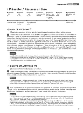 Vivre ses rêves Leçon 3 Dossier 6 
131 
> Présenter / Résumer un livre 
Comprendre 
Comprendre 
Comprendre 
Écrit 
Oral 
Écrit 
Act. 1 
Act. 2 et 3 
Act. 4 et 5 
Point langue 
Présenter un récit 
de voyage 
Point langue 
Exprimer la cause 
et la conséquence 
> S’exercer 
n° 11 et 12 
S’exprimer 
Oral 
Act. 6 
Comprendre Oral 
S’exprimer Écrit 
Act. 7 
Couvertures de livres Extrait de radio : 
interview 
Article : présentation 
de livre 
Extrait de radio 
> OBJECTIF DE L’ACTIVITÉ 1 
À partir de couvertures de livres, faire des hypothèses sur leur contenu et leurs points communs. 
1 Faire observer les documents afi n de les identifi er : il s’agit de couvertures de livres. Faire repérer les titres et 
les auteurs : L’Usage du monde, de Nicolas Bouvier et L’Usure du monde – Hommage à Nicolas Bouvier, de Frédéric 
Lecloux. Faire observer brièvement les couvertures : sur l’une, un dessin de type oriental représentant un âne en 
marche transportant deux personnes qui se font face ; sur l’autre, une photo de paysage désertique avec un objet 
insolite au milieu : un matelas. Vérifi er si les apprenants connaissent les deux livres. Sinon, faire trouver de quel 
type d’ouvrage il s’agit en faisant remarquer le nom de collection du premier : Voyageurs. À partir des différents 
indices, formuler quelques hypothèses sur les deux livres : L’Usage du monde est un récit de voyage, effectué à 
une époque peut-être lointaine, où l’on prenait son temps ; L’Usure du monde a comme point de départ le livre de 
Nicolas Bouvier, mais l’époque n’est pas la même (la photo retrace un monde « usé », elle est le refl et d’un certain 
« délabrement » du monde). 
CORRIGÉ 
1. Les deux livres sont des récits de voyage. L’Usure du monde est aussi un livre d’art (de photos). 
2. Les deux titres sont en écho, se ressemblent ; ils comportent le mot « monde », ce qui donne à penser qu’il s’agit 
de voyage(s) traversant plusieurs pays. Sur la couverture de L’Usure du monde, on observe qu’il s’agit d’un hommage 
à Nicolas Bouvier, auteur de L’Usage du monde. 
> OBJECTIF DES ACTIVITÉS 2 ET 3 
Comprendre l’interview d’un auteur sur son livre. 
2 Faire écouter l’enregistrement et en vérifi er la compréhension globale : il s’agit d’un extrait de radio, où un 
journaliste interviewe F. Lecloux à l’occasion de la sortie de son livre L’Usure du monde. Faire confi rmer les hypothèses 
émises précédemment et préciser le lien entre les deux livres. 
CORRIGÉ 
L’Usage du monde et L’Usure du monde sont tous les deux des récits de voyage. L’Usure du monde a pour point de 
départ la lecture du livre de Nicolas Bouvier. Cinquante ans après le voyage raconté par ce dernier dans L’Usage du 
monde, Frédéric Lecloux a effectué un voyage similaire, pour faire un livre de photos et de textes. 
3 Avant l’écoute, faire lire les questions et proposer aux apprenants de former des groupes de trois pour faire 
l’activité, chacun se concentrant surtout sur l’une des trois questions. Après l’écoute, proposer une concertation 
dans les sous-groupes avant la mise en commun en grand groupe. Faire réécouter, si nécessaire. 
CORRIGÉ 
1. Il a voulu suivre à peu près la même route que Nicolas Bouvier avait suivie. Il voulait retrouver l’émotion présente 
dans L’Usage du monde : « ce qu’on a cherché surtout, c’est à retrouver l’émotion que le livre de Nicolas Bouvier 
nous a transmise, et à essayer d’aller la rechercher sur cette route ». 
2. Il a constaté que certains pays avaient beaucoup changé depuis le voyage de N. Bouvier : « Ils ont beaucoup 
changé, ils se sont usés de partout. Ce sont tous des pays qui ont connu la guerre de façon plus ou moins violente ». 
3. Pour F. Lecloux, les rencontres sont essentielles, dans un voyage : « ce qui nous intéressait, c’était de rencontrer les 
gens et de passer du temps avec eux. C’est ça le voyage, hein, c’est de se donner le temps de la rencontre, c’est tout ». 
 