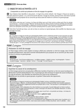 Dossier 6 Leçon 3 Vivre ses rêves 
132 
> OBJECTIF DES ACTIVITÉS 4 ET 5 
Comprendre un article qui présente un livre de voyage et sa genèse. 
4 Tout d’abord, faire identifi er le document : il s’agit d’un article intitulé « De l’Usage à l’Usure du monde ». 
Puis faire observer la photo : on y voit le livre de N. Bouvier, L’Usage du monde, posé par terre. Faire faire l’activité 
individuellement puis proposer de se concerter par deux avant de mettre en commun en grand groupe. 
CORRIGÉ 
Cette photo a été prise par F. Lecloux, à la Passe de Khiber parce qu’il était arrivé au même point fi nal du périple 
que N. Bouvier : « Comme la longue “fl ânerie” de Nicolas Bouvier s’était achevée à la Passe de Khiber (à la frontière 
pakistano-afghane) le photographe y a également terminé son périple. C’est pourquoi il a photographié à cet endroit 
précis son exemplaire usé du livre, puis l’a laissé symboliquement sur place, dans la poussière. » 
5 Faire faire l’activité par deux. Lors de la mise en commun en grand groupe, faire justifi er les réponses avec 
des passages du texte. 
CORRIGÉ 
a) « C’est grâce à L’Usage du monde que le photographe Frédéric Lecloux a décidé de prendre la route cinquante ans après 
Nicolas Bouvier, pour effectuer approximativement le même parcours. » / « Ce grand voyage, c’est la réalisation d’un rêve 
d’enfance car, tout petit, il voulait déjà partir en Inde en voiture. À la lecture de l’ouvrage de Nicolas Bouvier, ce rêve a ressurgi 
et est devenu une véritable obsession. Il a alors décidé de vivre la même aventure, autour d’un projet photographique. » 
b) Son objectif était de faire « un voyage pour le voyage, pour ce qu’il est », de prendre son temps, « le temps du 
monde des gens ». Il a donc privilégié les rencontres et les contacts humains, d’où les nombreux portraits dans le livre. 
POINT Langue 
Présenter un récit de voyage 
Ce Point langue amène à faire repérer le lexique utilisé pour présenter un récit de voyage, dans l’article 
travaillé précédemment. Faire faire l’activité individuellement puis proposer de se concerter par deux avant 
la mise en commun en grand groupe. 
CORRIGÉ 
Nicolas Bouvier : (son) illustre prédécesseur – le célèbre voyageur – Frédéric Lecloux : le photographe – l’auteur – 
un grand voyage ➝ parcours – périple – le livre ➝ l’ouvrage – le chef-d’oeuvre. 
POINT Langue 
Exprimer la cause et la conséquence 
Ce Point langue permet de conceptualiser différentes manières d’exprimer un lien de cause/conséquence. 
a) Faire faire l’activité individuellement. Puis, en grand groupe, faire remarquer le rapport de cause/conséquence 
qui relie les phrases. Faire identifi er les expressions de cause et de conséquence. 
b) c) Effectuer les activités en grand groupe, en guidant l’observation des apprenants. 
CORRIGÉ 
a) C’est grâce à L’Usage du monde que le photographe Frédéric Lecloux a décidé de prendre la route. 
Comme la longue « fl ânerie » de Nicolas Bouvier s’était achevée à la Passe de Khiber (à la frontière pakistano-afghane), 
le photographe a également terminé son périple dans ce site. C’est pourquoi il a photographié à cet 
endroit précis son livre. 
Ce grand voyage, c’est la réalisation d’un rêve d’enfance car, tout petit, il voulait déjà partir en Inde en voiture. 
À la lecture de l’ouvrage de Nicolas Bouvier, ce rêve a ressurgi et est devenu une véritable obsession. Il a alors 
décidé de vivre la même aventure. 
Son objectif était de faire « un voyage pour le voyage, pour ce qu’il est », de prendre son temps, « le temps du 
monde des gens ». Il a donc privilégié les rencontres. 
b) – cause : parce que, car ; comme ; à cause de (+ nom) ≠ grâce à (+ nom) 
– conséquence : c’est pourquoi ; alors, donc 
c) Pour exprimer la cause en première position dans la phrase : comme. 
Expression de conséquence entre auxiliaire et participe passé : donc. 
NB : comme donc, alors (qui exprime ici la conséquence) peut également être placé entre l’auxiliaire et le 
participe passé, comme dans l’article ; mais il peut aussi se placer en début de phrase : alors il a décidé… – donc, 
il a privilégié… 
 