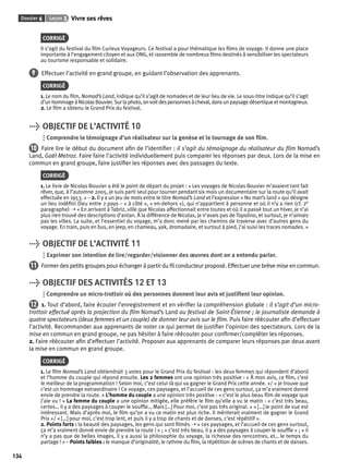 Dossier 6 Leçon 3 Vivre ses rêves 
134 
CORRIGÉ 
Il s’agit du festival du fi lm Curieux Voyageurs. Ce festival a pour thématique les fi lms de voyage. Il donne une place 
importante à l’engagement citoyen et aux ONG, et rassemble de nombreux fi lms destinés à sensibiliser les spectateurs 
au tourisme responsable et solidaire. 
9 Effectuer l’activité en grand groupe, en guidant l’observation des apprenants. 
CORRIGÉ 
1. Le nom du fi lm, Nomad’s Land, indique qu’il s’agit de nomades et de leur lieu de vie. Le sous-titre indique qu’il s’agit 
d’un hommage à Nicolas Bouvier. Sur la photo, on voit des personnes à cheval, dans un paysage désertique et montagneux. 
2. Le fi lm a obtenu le Grand Prix du festival. 
> OBJECTIF DE L’ACTIVITÉ 10 
Comprendre le témoignage d’un réalisateur sur la genèse et le tournage de son fi lm. 
10 Faire lire le début du document afi n de l’identifi er : il s’agit du témoignage du réalisateur du fi lm Nomad’s 
Land, Gaël Metroz. Faire faire l’activité individuellement puis comparer les réponses par deux. Lors de la mise en 
commun en grand groupe, faire justifi er les réponses avec des passages du texte. 
CORRIGÉ 
1. Le livre de Nicolas Bouvier a été le point de départ du projet : « Les voyages de Nicolas Bouvier m’avaient tant fait 
rêver, que, à l’automne 2005, je suis parti seul pour tourner pendant six mois un documentaire sur la route qu’il avait 
effectuée en 1953. » – 2. Il y a un jeu de mots entre le titre Nomad’s Land et l’expression « No man’s land » qui désigne 
un lieu indéfi ni (lieu entre 2 pays – « à côté », « en-dehors »), qui n’appartient à personne et où il n’y a rien (cf. 2e 
paragraphe) ➝ « En arrivant à Tabriz, ville que Nicolas affectionnait entre toutes et où il a passé tout un hiver, je n’ai 
plus rien trouvé des descriptions d’antan. À la différence de Nicolas, je n’avais pas de Topolino, et surtout, je n’aimais 
pas les villes. La suite, et l’essentiel du voyage, m’a donc mené par les chemins de traverse avec d’autres gens du 
voyage. En train, puis en bus, en jeep, en chameau, yak, dromadaire, et surtout à pied, j’ai suivi les traces nomades. » 
> OBJECTIF DE L’ACTIVITÉ 11 
Exprimer son intention de lire/regarder/visionner des oeuvres dont on a entendu parler. 
11 Former des petits groupes pour échanger à partir du fi l conducteur proposé. Effectuer une brève mise en commun. 
> OBJECTIF DES ACTIVITÉS 12 ET 13 
Comprendre un micro-trottoir où des personnes donnent leur avis et justifi ent leur opinion. 
12 1. Tout d’abord, faire écouter l’enregistrement et en vérifi er la compréhension globale : il s’agit d’un micro-trottoir 
effectué après la projection du fi lm Nomad’s Land au festival de Saint-Étienne ; le journaliste demande à 
quatre spectateurs (deux femmes et un couple) de donner leur avis sur le fi lm. Puis faire réécouter afi n d’effectuer 
l’activité. Recommander aux apprenants de noter ce qui permet de justifi er l’opinion des spectateurs. Lors de la 
mise en commun en grand groupe, ne pas hésiter à faire réécouter pour confi rmer/compléter les réponses. 
2. Faire réécouter afi n d’effectuer l’activité. Proposer aux apprenants de comparer leurs réponses par deux avant 
la mise en commun en grand groupe. 
CORRIGÉ 
1. Le fi lm Nomad’s Land obtiendrait 3 votes pour le Grand Prix du festival : les deux femmes qui répondent d’abord 
et l’homme du couple qui répond ensuite. Les 2 femmes ont une opinion très positive : « À mon avis, ce fi lm, c’est 
le meilleur de la programmation ! Selon moi, c’est celui-là qui va gagner le Grand Prix cette année. »/ « je trouve que 
c’est un hommage extraordinaire ! Ce voyage, ces paysages, et l’accueil de ces gens surtout, ça m’a vraiment donné 
envie de prendre la route. » L’homme du couple a une opinion très positive : « c’est le plus beau fi lm de voyage que 
j’aie vu ! » La femme du couple a une opinion mitigée, elle préfère le fi lm qu’elle a vu le matin : « c’est très beau, 
certes… il y a des paysages à couper le souffl e… Mais […] Pour moi, c’est pas très original. » « […] le point de vue est 
intéressant. Mais d’après moi, le fi lm qu’on a vu ce matin est plus riche. Il mériterait vraiment de gagner le Grand 
Prix »/ « […] pour moi, c’est trop lent, et puis il y a trop de chants et de danses, c’est répétitif ». 
2. Points forts : la beauté des paysages, les gens qui sont fi lmés ➝ « ces paysages, et l’accueil de ces gens surtout, 
ça m’a vraiment donné envie de prendre la route ! » ; « c’est très beau, il y a des paysages à couper le souffl e » ; « il 
n’y a pas que de belles images, il y a aussi la philosophie du voyage, la richesse des rencontres, et… le temps du 
partage ! » – Points faibles : le manque d’originalité, le rythme du fi lm, la répétition de scènes de chants et de danses. 
 