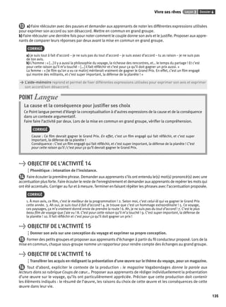 Vivre ses rêves Leçon 3 Dossier 6 
135 
13 a) Faire réécouter avec des pauses et demander aux apprenants de noter les différentes expressions utilisées 
pour exprimer son accord ou son désaccord. Mettre en commun en grand groupe. 
b) Faire réécouter une dernière fois pour noter comment le couple donne son avis et le justifi e. Proposer aux appre-nants 
de comparer leurs réponses par deux avant la mise en commun en grand groupe. 
CORRIGÉ 
a) je suis tout à fait d’accord – je ne suis pas du tout d’accord – je suis assez d’accord – tu as raison – je ne suis pas 
de ton avis. 
b) L’homme : « […] il y a aussi la philosophie du voyage, la richesse des rencontres, et… le temps du partage ! Et c’est 
pour cette raison qu’il m’a touché – […] il fait réfl échir et c’est pour ça qu’il doit gagner un prix aussi. » 
La femme : « [le fi lm qu’on a vu ce matin] mériterait vraiment de gagner le Grand Prix. En effet, c’est un fi lm engagé 
qui montre des militants, et c’est super important, la défense de la planète ! » 
> L’aide-mémoire reprend et permet de fi xer différentes expressions utilisées pour exprimer son avis et exprimer 
> son accord/son désaccord. 
POINT Langue 
La cause et la conséquence pour justifi er ses choix 
Ce Point langue permet d’élargir la conceptualisation à d’autres expressions de la cause et de la conséquence 
dans un contexte argumentatif. 
Faire faire l’activité par deux. Lors de la mise en commun en grand groupe, vérifi er la compréhension. 
CORRIGÉ 
Cause : Ce fi lm devrait gagner le Grand Prix. En effet, c’est un fi lm engagé qui fait réfl échir, et c’est super 
important, la défense de la planète ! 
Conséquence : C’est un fi lm engagé qui fait réfl échir, et c’est super important, la défense de la planète ! C’est 
pour cette raison qu’il / c’est pour ça qu’il devrait gagner le Grand Prix. 
> OBJECTIF DE L’ACTIVITÉ 14 
Phonétique : intonation de l’insistance. 
14 Faire écouter la première phrase. Demander aux apprenants s’ils ont entendu le(s) mot(s) prononcé(s) avec une 
accentuation plus forte. Faire écouter le reste de l’enregistrement et demander aux apprenants de repérer les mots qui 
ont été accentués. Corriger au fur et à mesure. Terminer en faisant répéter les phrases avec l’accentuation proposée. 
CORRIGÉ 
1. À mon avis, ce fi lm, c’est le meilleur de la programmation ! 2. Selon moi, c’est celui-là qui va gagner le Grand Prix 
cette année. 3. Ah oui, je suis tout à fait d’accord ! 4. Je trouve que c’est un hommage extraordinaire ! 5. Ce voyage, 
ces paysages, ça m’a vraiment donné envie de prendre la route ! 6. Ah, je ne suis pas du tout d’accord ! 7. C’est le plus 
beau fi lm de voyage que j’aie vu ! 8. C’est pour cette raison qu’il m’a touché ! 9. C’est super important, la défense de 
la planète ! 10. Il fait réfl échir et c’est pour ça qu’il doit gagner un prix ! 
> OBJECTIF DE L’ACTIVITÉ 15 
Donner son avis sur une conception du voyage et exprimer sa propre conception. 
15 Former des petits groupes et proposer aux apprenants d’échanger à partir du fi l conducteur proposé. Lors de la 
mise en commun, chaque sous-groupe nomme un rapporteur pour rendre compte des échanges au grand groupe. 
> OBJECTIF DE L’ACTIVITÉ 16 
Transférer les acquis en rédigeant la présentation d’une oeuvre sur le thème du voyage, pour un magazine. 
16 Tout d’abord, expliciter le contexte de la production : le magazine Vagabondages donne la parole aux 
lecteurs dans sa rubrique Coups de coeur… Proposer aux apprenants de rédiger individuellement la présentation 
d’une oeuvre sur le voyage, qu’ils ont particulièrement appréciée. Préciser que cette production doit contenir 
les éléments indiqués : le résumé de l’oeuvre, les raisons du choix de cette oeuvre et les conséquences de cette 
oeuvre dans leur vie. 
 