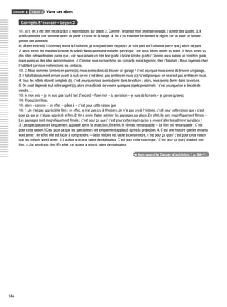 Dossier 6 Leçon 3 Vivre ses rêves 
136 
Corrigés S’exercer • Leçon 3 
11. a) 1. On a été bien reçus grâce à nos relations sur place. 2. Comme j’organise mon prochain voyage, j’achète des guides. 3. Il 
a fallu attendre une semaine avant de partir à cause de la neige. 4. On a pu traverser facilement la région car on avait un laissez-passer 
des autorités. 
b) (À titre indicatif) 1.Comme j’adore la Thaïlande, je suis parti dans ce pays / Je suis parti en Thaïlande parce que j’adore ce pays. 
2. Nous avons été malades à cause du soleil / Nous avons été malades parce que / car nous étions restés au soleil. 3. Nous avons vu 
des sites extraordinaires parce que / car nous avions un très bon guide / Grâce à notre guide / Comme nous avions un très bon guide, 
nous avons vu des sites extraordinaires. 4. Comme nous recherchons les contacts, nous logerons chez l’habitant / Nous logerons chez 
l’habitant car nous recherchons les contacts. 
12. 2. Nous sommes tombés en panne (d), nous avons donc dû trouver un garage / c’est pourquoi nous avons dû trouver un garage. 
3. Il fallait absolument arriver avant la nuit, on ne s’est donc pas arrêtés en route (c) / c’est pourquoi on ne s’est pas arrêtés en route. 
4. Tous les hôtels étaient complets (b), c’est pourquoi nous avons dormi dans la voiture / alors, nous avons dormi dans la voiture. 
5. On avait dépensé tout notre argent (a), alors on a décidé de vendre quelques objets personnels / c’est pourquoi on a décidé de 
vendre… 
13. À mon avis – je ne suis pas tout à fait d’accord – Pour moi – tu as raison – je suis de ton avis – je pense qu’avec 
14. Production libre. 
15. alors – comme – en effet – grâce à – c’est pour cette raison que 
16. 1. Je n’ai pas apprécié le fi lm ; en effet, je n’ai pas cru à l’histoire. Je n’ai pas cru à l’histoire, c’est pour cette raison que / c’est 
pour ça que je n’ai pas apprécié le fi lm. 2. On a envie d’aller admirer les paysages sur place. En effet, ils sont magnifi quement fi lmés. – 
Les paysages sont magnifi quement fi lmés ; c’est pour ça que / c’est pour cette raison qu’on a envie d’aller les admirer sur place ! 
3. Les spectateurs ont longuement applaudi après la projection. En effet, le fi lm est remarquable. – Le fi lm est remarquable ! C’est 
pour cette raison / C’est pour ça que les spectateurs ont longuement applaudi après la projection. 4. C’est une histoire que les enfants 
vont aimer ; en effet, elle est facile à comprendre. – Cette histoire est facile à comprendre, c’est pour ça que / c’est pour cette raison 
que les enfants vont l’aimer. 5. L’auteur a un vrai talent de réalisateur. C’est pour cette raison que / C’est pour ça que j’ai adoré son 
fi lm. – J’ai adoré son fi lm ! En effet, cet auteur a un vrai talent de réalisateur. 
> Voir aussi le Cahier d’activités | p. 86-91 
 