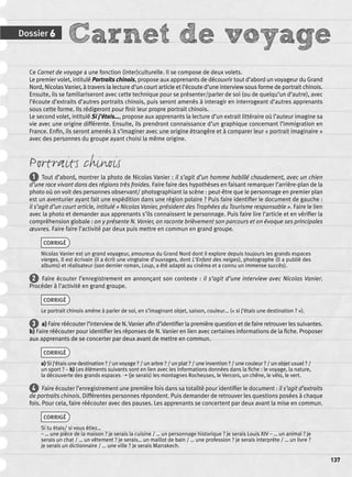 Dossier 6 Carnet de voyage 
137 
Ce Carnet de voyage a une fonction (inter)culturelle. Il se compose de deux volets. 
Le premier volet, intitulé Portraits chinois, propose aux apprenants de découvrir tout d’abord un voyageur du Grand 
Nord, Nicolas Vanier, à travers la lecture d’un court article et l’écoute d’une interview sous forme de portrait chinois. 
Ensuite, ils se familiariseront avec cette technique pour se présenter/parler de soi (ou de quelqu’un d’autre), avec 
l’écoute d’extraits d’autres portraits chinois, puis seront amenés à interagir en interrogeant d’autres apprenants 
sous cette forme. Ils rédigeront pour fi nir leur propre portrait chinois. 
Le second volet, intitulé Si j’étais…, propose aux apprenants la lecture d’un extrait littéraire où l’auteur imagine sa 
vie avec une origine différente. Ensuite, ils prendront connaissance d’un graphique concernant l’immigration en 
France. Enfi n, ils seront amenés à s’imaginer avec une origine étrangère et à comparer leur « portrait imaginaire » 
avec des personnes du groupe ayant choisi la même origine. 
Portraits chinois 
1 Tout d’abord, montrer la photo de Nicolas Vanier : il s’agit d’un homme habillé chaudement, avec un chien 
d’une race vivant dans des régions très froides. Faire faire des hypothèses en faisant remarquer l’arrière-plan de la 
photo où on voit des personnes observant/ photographiant la scène : peut-être que le personnage en premier plan 
est un aventurier ayant fait une expédition dans une région polaire ? Puis faire identifi er le document de gauche : 
il s’agit d’un court article, intitulé « Nicolas Vanier, président des Trophées du Tourisme responsable ». Faire le lien 
avec la photo et demander aux apprenants s’ils connaissent le personnage. Puis faire lire l’article et en vérifi er la 
compréhension globale : on y présente N. Vanier, on raconte brièvement son parcours et on évoque ses principales 
oeuvres. Faire faire l’activité par deux puis mettre en commun en grand groupe. 
CORRIGÉ 
Nicolas Vanier est un grand voyageur, amoureux du Grand Nord dont il explore depuis toujours les grands espaces 
vierges. Il est écrivain (il a écrit une vingtaine d’ouvrages, dont L’Enfant des neiges), photographe (il a publié des 
albums) et réalisateur (son dernier roman, Loup, a été adapté au cinéma et a connu un immense succès). 
2 Faire écouter l’enregistrement en annonçant son contexte : il s’agit d’une interview avec Nicolas Vanier. 
Procéder à l’activité en grand groupe. 
CORRIGÉ 
Le portrait chinois amène à parler de soi, en s’imaginant objet, saison, couleur… (« si j’étais une destination ? »). 
3 a) Faire réécouter l’interview de N. Vanier afi n d’identifi er la première question et de faire retrouver les suivantes. 
b) Faire réécouter pour identifi er les réponses de N. Vanier en lien avec certaines informations de la fi che. Proposer 
aux apprenants de se concerter par deux avant de mettre en commun. 
CORRIGÉ 
a) Si j’étais une destination ? / un voyage ? / un arbre ? / un plat ? / une invention ? / une couleur ? / un objet usuel ? / 
un sport ? – b) Les éléments suivants sont en lien avec les informations données dans la fi che : le voyage, la nature, 
la découverte des grands espaces ➝ (je serais) les montagnes Rocheuses, le Vercors, un chêne, le vélo, le vert. 
4 Faire écouter l’enregistrement une première fois dans sa totalité pour identifi er le document : il s’agit d’extraits 
de portraits chinois. Différentes personnes répondent. Puis demander de retrouver les questions posées à chaque 
fois. Pour cela, faire réécouter avec des pauses. Les apprenants se concertent par deux avant la mise en commun. 
CORRIGÉ 
Si tu étais/ si vous étiez… 
– … une pièce de la maison ? je serais la cuisine / … un personnage historique ? je serais Louis XIV – … un animal ? je 
serais un chat / … un vêtement ? je serais… un maillot de bain / … une profession ? je serais interprète / … un livre ? 
je serais un dictionnaire / … une ville ? je serais Marrakech. 
 