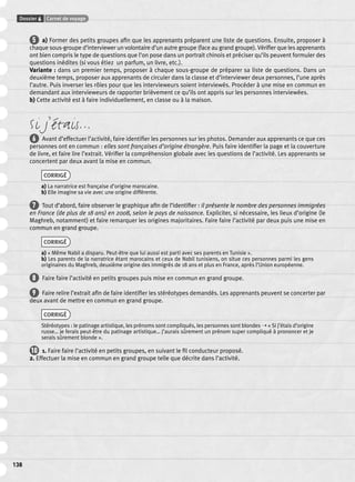 Dossier 6 Carnet de voyage 
138 
5 a) Former des petits groupes afi n que les apprenants préparent une liste de questions. Ensuite, proposer à 
chaque sous-groupe d’interviewer un volontaire d’un autre groupe (face au grand groupe). Vérifi er que les apprenants 
ont bien compris le type de questions que l’on pose dans un portrait chinois et préciser qu’ils peuvent formuler des 
questions inédites (si vous étiez un parfum, un livre, etc.). 
Variante : dans un premier temps, proposer à chaque sous-groupe de préparer sa liste de questions. Dans un 
deuxième temps, proposer aux apprenants de circuler dans la classe et d’interviewer deux personnes, l’une après 
l’autre. Puis inverser les rôles pour que les intervieweurs soient interviewés. Procéder à une mise en commun en 
demandant aux intervieweurs de rapporter brièvement ce qu’ils ont appris sur les personnes interviewées. 
b) Cette activité est à faire individuellement, en classe ou à la maison. 
Si j’étais… 
6 Avant d’effectuer l’activité, faire identifi er les personnes sur les photos. Demander aux apprenants ce que ces 
personnes ont en commun : elles sont françaises d’origine étrangère. Puis faire identifi er la page et la couverture 
de livre, et faire lire l’extrait. Vérifi er la compréhension globale avec les questions de l’activité. Les apprenants se 
concertent par deux avant la mise en commun. 
CORRIGÉ 
a) La narratrice est française d’origine marocaine. 
b) Elle imagine sa vie avec une origine différente. 
7 Tout d’abord, faire observer le graphique afi n de l’identifi er : il présente le nombre des personnes immigrées 
en France (de plus de 18 ans) en 2008, selon le pays de naissance. Expliciter, si nécessaire, les lieux d’origine (le 
Maghreb, notamment) et faire remarquer les origines majoritaires. Faire faire l’activité par deux puis une mise en 
commun en grand groupe. 
CORRIGÉ 
a) « Même Nabil a disparu. Peut-être que lui aussi est parti avec ses parents en Tunisie ». 
b) Les parents de la narratrice étant marocains et ceux de Nabil tunisiens, on situe ces personnes parmi les gens 
originaires du Maghreb, deuxième origine des immigrés de 18 ans et plus en France, après l’Union européenne. 
8 Faire faire l’activité en petits groupes puis mise en commun en grand groupe. 
9 Faire relire l’extrait afi n de faire identifi er les stéréotypes demandés. Les apprenants peuvent se concerter par 
deux avant de mettre en commun en grand groupe. 
CORRIGÉ 
Stéréotypes : le patinage artistique, les prénoms sont compliqués, les personnes sont blondes ➝ « Si j’étais d’origine 
russe… je ferais peut-être du patinage artistique… j’aurais sûrement un prénom super compliqué à prononcer et je 
serais sûrement blonde ». 
10 1. Faire faire l’activité en petits groupes, en suivant le fi l conducteur proposé. 
2. Effectuer la mise en commun en grand groupe telle que décrite dans l’activité. 
 