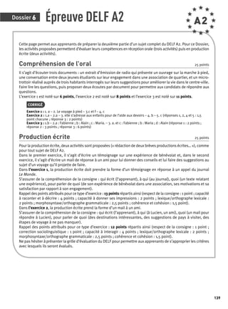 Dossier 6 
139 
Épreuve DELF A2 A2 
Cette page permet aux apprenants de préparer la deuxième partie d’un sujet complet du DELF A2. Pour ce Dossier, 
les activités proposées permettent d’évaluer leurs compétences en réception orale (trois activités) puis en production 
écrite (deux activités). 
Compréhension de l’oral 25 points 
Il s’agit d’écouter trois documents : un extrait d’émission de radio qui présente un ouvrage sur la marche à pied, 
une conversation entre deux jeunes étudiants sur leur engagement dans une association de quartier, et un micro-trottoir 
réalisé auprès de trois habitants interrogés sur leurs suggestions pour améliorer la vie dans le centre-ville. 
Faire lire les questions, puis proposer deux écoutes par document pour permettre aux candidats de répondre aux 
questions. 
L’exercice 1 est noté sur 6 points, l’exercice 2 est noté sur 8 points et l’exercice 3 est noté sur 11 points. 
CORRIGÉ 
Exercice 1 : 1. a – 2. Le voyage à pied – 3.c et f – 4. c 
Exercice 2 : 1.a – 2.a – 3. elle s’adresse aux enfants pour de l’aide aux devoirs – 4. b – 5. c (réponses 1, 2, 4 et 5 : 1,5 
point chacune ; réponse 3 : 2 points) 
Exercice 3 : 1.b – 2.a : Fabienne ; b : Alain ; c : Maria. – 3. a. et c : Fabienne ; b : Maria ; d : Alain (réponse 1 : 2 points ; 
réponse 2 : 3 points ; réponse 3 : 6 points) 
Production écrite 25 points 
Pour la production écrite, deux activités sont proposées (« rédaction de deux brèves productions écrites… »), comme 
pour tout sujet de DELF A2. 
Dans le premier exercice, il s’agit d’écrire un témoignage sur une expérience de bénévolat et, dans le second 
exercice, il s’agit d’écrire un mail de réponse à un ami pour lui donner des conseils et lui faire des suggestions au 
sujet d’un voyage qu’il projette de faire. 
Dans l’exercice 1, la production écrite doit prendre la forme d’un témoignage en réponse à un appel du journal 
Le Monde. 
S’assurer de la compréhension de la consigne : qui écrit (l’apprenant), à qui (au journal), quoi (un texte relatant 
une expérience), pour parler de quoi (de son expérience de bénévolat dans une association, ses motivations et sa 
satisfaction par rapport à son engagement). 
Rappel des points attribués pour ce type d’exercice : 13 points répartis ainsi (respect de la consigne : 1 point ; capacité 
à raconter et à décrire : 4 points ; capacité à donner ses impressions : 2 points ; lexique/orthographe lexicale : 
2 points ; morphosyntaxe/orthographe grammaticale : 2,5 points ; cohérence et cohésion : 1,5 point). 
Dans l’exercice 2, la production écrite prend la forme d’un mail à un ami. 
S’assurer de la compréhension de la consigne : qui écrit (l’apprenant), à qui (à Lucien, un ami), quoi (un mail pour 
répondre à Lucien), pour parler de quoi (des destinations intéressantes, des suggestions de pays à visiter, des 
étapes de voyage à ne pas manquer). 
Rappel des points attribués pour ce type d’exercice : 12 points répartis ainsi (respect de la consigne : 1 point ; 
correction sociolinguistique : 1 point ; capacité à interagir : 4 points ; lexique/orthographe lexicale : 2 points ; 
morphosyntaxe/orthographe grammaticale : 2,5 points ; cohérence et cohésion : 1,5 point). 
Ne pas hésiter à présenter la grille d’évaluation du DELF pour permettre aux apprena nts de s’approprier les critères 
avec lesquels ils seront évalués. 
 