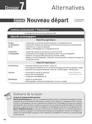Dossier Alternatives 7 
140 
7 Leçon 1 Nouveau départ 
Contenus socioculturels • Thématiques 
Le changement de vie, de voie professionnelle 
Objectifs sociolangagiers 
Objectifs pragmatiques 
Évoquer 
un changement 
de vie 
– comprendre un extrait de spectacle évoquant un changement de vie 
– comprendre l’histoire d’un spectacle et le récit d’une reconversion professionnelle 
– s’exprimer sur un type de spectacle 
– rédiger un témoignage sur un changement de vie 
Comprendre 
une biographie 
– comprendre quelqu’un qui résume un parcours de vie 
– comprendre la chronologie des évènements dans une courte biographie 
– présenter une personnalité exerçant des activités variées 
– rédiger une courte biographie : présenter une personnalité et indiquer les étapes de 
son parcours de vie 
Objectifs linguistiques 
Grammaticaux – le pronom relatif où pour le temps : le jour où 
– les marqueurs temporels (3): en + durée (en contraste avec dans et pendant, rappel) 
– expression des rapports temporels : avant de + infi nitif, après + infi nitif passé 
Lexicaux – termes liés au monde du spectacle 
– termes liés à la biographie 
– marqueurs chronologiques (2) 
, Lexique thématique : 
livre de l'élève p. 202 
Phonétiques – liaison et enchaînement 
– phonie-graphie : liaison et enchaînement + h muet / h aspiré 
Scénario de la leçon 
La leçon se compose de deux parcours : 
Dans le premier parcours (p. 126-127), les apprenants découvriront un spectacle humoristique à travers 
la jaquette de son DVD puis ils en écouteront un extrait, où l’on évoque un changement de vie. Ensuite, 
ils liront un témoignage en lien avec la genèse de ce spectacle et ils échangeront à propos de ce type de 
divertissement. Puis, ils liront un article sur le parcours et la reconversion professionnelle de l’humoriste 
découvert au début de la leçon. Enfi n, ils rédigeront un témoignage concernant un changement de vie. 
Dans le deuxième parcours (p. 128-129), ils écouteront un extrait radio sur un chanteur populaire en 
France, au parcours atypique ; ils retrouveront les étapes de sa biographie. Ensuite, ils échangeront à 
propos d’une personnalité au parcours varié. Finalement, ils rédigeront un article sur une personnalité 
et son parcours. 
1 
, Livre de l’élève 
p. 126-129 
 