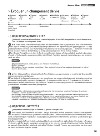 Nouveau départ Leçon 1 Dossier 7 
141 
> Évoquer un changement de vie 
Comprendre 
Comprendre 
S’exprimer 
Comprendre 
Aide-mémoire 
Oral 
Écrit 
Oral 
Écrit 
> S’exercer n° 1 
Comprendre 
Act. 3 
Act. 4 
Act. 5 et 6 
Écrit 
Act. 1 et 2 
Point langue 
Indiquer 
une durée 
> S’exercer n° 2 
Point langue 
Le monde 
du spectacle 
> S’exercer n° 3 
S’exprimer 
Écrit 
Act. 7 
Jaquette 
de DVD / Extrait 
de spectacle 
Extrait de livre Article de presse 
> OBJECTIF DES ACTIVITÉS 1 ET 2 
Découvrir un spectacle humoristique à travers la jaquette de son DVD ; comprendre un extrait du spectacle, 
où l’on évoque un changement de vie. 
1 a) b) Tout d’abord, faire observer le document afi n de l’identifi er : c’est la jaquette d’un DVD. Faire observer la 
photo : il y a un homme seul, dans une attitude comique. Faire faire des hypothèses sur le type de spectacle : il s’agit 
probablement d’un one-man show humoristique. Puis, faire repérer le nom du spectacle : « Demaison s’envole » et 
faire le lien avec l’attitude de l’artiste sur la photo : Demaison est peut-être le nom de l’artiste. 
c) Faire écouter l’enregistrement et en vérifi er la compréhension globale : c’est un extrait du spectacle « Demaison 
s’envole ». Vérifi er que les apprenants ont bien identifi é qu’il s’agit d’un spectacle humoristique avec une personne 
seule sur scène. 
CORRIGÉ 
a) Spectacle comique (cf. photo). C’est un one man show humoristique. 
b) Nom : Demaison. 
c) Il s’agit bien d’un one man show humoristique : d’une part, on n’entend qu’une seule voix ; d’autre part, on entend 
des rires dans la salle. 
2 a) Faire réécouter afi n de faire compléter la fi che. Proposer aux apprenants de se concerter par deux avant la 
mise en commun en grand groupe. 
b) Tout d’abord, vérifi er que les apprenants ont compris que, par moments, l’animateur du séminaire reprend les 
paroles de François, et les commente (par exemple : Tu gagnais un million par an ?!! Et tu veux écrire du théâtre ?... 
J’sais pas quoi te dire). Faire réécouter afi n d’effectuer l’activité. Proposer aux apprenants de comparer leurs réponses 
par deux avant la mise en commun en grand groupe. 
CORRIGÉ 
a) Contexte/lieu : séminaire de réorientation professionnelle – Personnage joué sur scène : l’animateur du séminaire – 
Il s’adresse à François (qu’on n’entend pas). 
b) François est là parce qu’il est en réorientation professionnelle : il veut « écrire du théâtre » ; il explique qu’il a quitté 
New York où il avait un appartement de 100 m2 à Central Park et gagnait 1 million par an (une bonne situation), que 
maintenant il vit dans un studio à La Courneuve (banlieue de Paris) et que sa femme l’a quitté. 
D’après le commentaire de l’animateur, on comprend que François « a eu envie de suivre sa passion ». 
> OBJECTIF DE L’ACTIVITÉ 3 
Comprendre un témoignage en lien avec la genèse d’un spectacle. 
3 Tout d’abord, faire identifi er le document : il s’agit d’un extrait du livre Demaison s’envole !. Faire repérer le 
titre de l’extrait : « l’histoire d’un spectacle » ainsi que l’auteur : François-Xavier Demaison. Vérifi er que les appre-nants 
comprennent qu’il s’agit du livre issu du spectacle, contenant certainement la genèse du spectacle ainsi que 
le texte des sketchs. 
Puis, faire réécouter la fi n de l’extrait audio travaillé précédemment, afi n de repérer la dernière phrase : « François, 
c’est moi ! ». Vérifi er que les apprenants comprennent le lien entre cet énoncé et le prénom de l’auteur du texte/ 
du spectacle (François). Puis faire lire le texte afi n d’effectuer l’activité. Proposer une concertation par deux avant 
de mettre en commun en grand groupe. 
 
