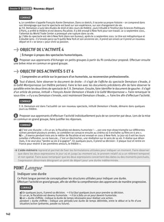 Dossier 7 Leçon 1 Nouveau départ 
142 
CORRIGÉ 
1. Le comédien s’appelle François-Xavier Demaison. Dans ce sketch, il raconte sa propre histoire – on comprend dans 
son témoignage que tout le spectacle est basé sur son expérience, sur son changement de vie. 
2. F.X. Demaison a suivi des études de droit et des cours de théâtre ; puis il étudié à l’Institut des Sciences Politiques 
à Paris, a arrêté le théâtre et est devenu fi scaliste. Il a été envoyé à New York pour son travail. Le 11 septembre 2001, 
l’attentat du World Trade Center a provoqué une rupture dans sa vie. 
3. L’idée du spectacle est née à New York (dans son bureau), après le 11 septembre 2001. Le titre est métaphorique et 
à double sens : il s’envole parce qu’il quitte New York et son ancienne vie ; il prend son envol car il prend un nouveau 
départ et il « se lance » pour vivre sa passion. 
> OBJECTIF DE L’ACTIVITÉ 4 
Échanger à propos des spectacles humoristiques. 
4 Proposer aux apprenants d’échanger en petits groupes à partir du fi l conducteur proposé. Effectuer ensuite 
une brève mise en commun en grand groupe. 
> OBJECTIF DES ACTIVITÉS 5 ET 6 
Comprendre un article sur le parcours d’un humoriste, sa reconversion professionnelle. 
5 Tout d’abord, faire observer le document de droite : il s’agit de l’affi che du spectacle Demaison s’évade, à 
la Gaîté Montparnasse (un théâtre parisien). Faire le lien avec les documents précédents afi n de faire observer le 
parallèle entre les deux titres de spectacle de F. X. Demaison. Ensuite, faire identifi er le document de gauche : il s’agit 
d’un article de presse, intitulé « François-Xavier Demaison s’évade à la Gaîté Montparnasse ». Faire remarquer le 
sous-titre : « il y a eu Demaison s’envole, voici maintenant Demaison s’évade… ». Faire lire afi n d’effectuer l’activité. 
CORRIGÉ 
F. X. Demaison est dans l’actualité car son nouveau spectacle, intitulé Demaison s’évade, démarre dans quelques 
jours au théâtre. 
6 Proposer aux apprenants d’effectuer l’activité individuellement puis de se concerter par deux. Lors de la mise 
en commun en grand groupe, faire justifi er les réponses. 
CORRIGÉ 
a) C’est une réussite : « En un an, le fi scaliste est devenu humoriste ! – …son one man show triomphe sur différentes 
scènes pendant plusieurs années. Le comédien se consacre ensuite au cinéma où il enchaîne 19 fi lms en 6 ans ». 
b) « …il exerce pendant trois ans le métier de fi scaliste et est envoyé en 2001 à New York. Le jour où il voit les tours 
jumelles s’effondrer, sa vie bascule… C’est un électrochoc, une révélation sur le sens de sa vie. Il réalise que désor-mais, 
il ne veut plus “perdre sa vie à la gagner”. En quelques jours, il prend sa décision : il plaque tout et rentre en 
France pour revenir à ses premières amours, le théâtre ». 
> L’aide-mémoire reprend et permet de fi xer les formulations utilisées pour indiquer un moment. Faire observer 
> que dans les deux expressions le jour où et jusqu’au moment où, le pronom relatif où a un référent temporel 
> et non spatial. Faire aussi remarquer que les deux expressions concernent des dates ou des moments ponctuels, 
> l’expression désormais désignant un point de départ pour une durée indéterminée. 
POINT Langue 
Indiquer une durée 
Ce Point langue permet de conceptualiser les structures utilisées pour indiquer une durée. 
Effectuer l’activité en grand groupe, afi n de vérifi er la compréhension des apprenants de manière progressive. 
CORRIGÉ 
a) En quelques jours, il prend sa décision. ➝ Il lui faut quelques jours pour prendre sa décision. 
En un an, le fi scaliste est devenu humoriste. ➝ Il lui a fallu un an pour devenir humoriste. 
b) en + durée chiffrée : indique la durée de temps nécessaire pour réaliser une action. 
pendant + durée chiffrée : indique une période/une durée de temps délimitée, entre le début et la fi n d’une 
situation/action (présente, passée ou future). 
 
