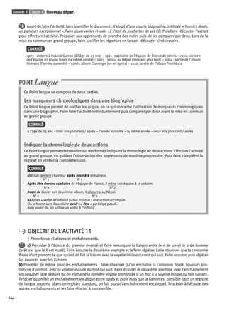 Dossier 7 Leçon 1 Nouveau départ 
144 
10 Avant de faire l’activité, faire identifi er le document : il s’agit d’une courte biographie, intitulée « Yannick Noah, 
un parcours exceptionnel ». Faire observer les visuels : il s’agit de pochettes de ses CD. Puis faire réécouter l’extrait 
pour effectuer l’activité. Proposer aux apprenants de prendre des notes puis de les comparer par deux. Lors de la 
mise en commun en grand groupe, faire justifi er les réponses en faisant réécouter si nécessaire. 
CORRIGÉ 
1983 : victoire à Roland-Garros (à l’âge de 23 ans) – 1991 : capitaine de l’équipe de France de tennis – 1991 : victoire 
de l’équipe en coupe Davis (la même année) – 2003 : séjour au Népal (trois ans plus tard) – 2004 : sortie de l’album 
Pokhara (l’année suivante) – 2006 : album Charango (un an après) – 2010 : sortie de l’album Frontières 
POINT Langue 
Ce Point langue se compose de deux parties. 
Les marqueurs chronologiques dans une biographie 
Ce Point langue permet de vérifi er les acquis, en ce qui concerne l’utilisation de marqueurs chronologiques 
dans une biographie. Faire faire l’activité individuellement puis comparer par deux avant la mise en commun 
en grand groupe. 
CORRIGÉ 
à l’âge de 23 ans – trois ans plus tard / après – l’année suivante – la même année – deux ans plus tard / après 
Indiquer la chronologie de deux actions 
Ce Point langue permet de travailler sur des formes indiquant la chronologie de deux actions. Effectuer l’activité 
en grand groupe, en guidant l’observation des apprenants de manière progressive. Puis faire compléter la 
règle et en vérifi er la compréhension. 
CORRIGÉ 
a) Noah devient chanteur après avoir été entraîneur. 
N° 2 N° 1 
Après être devenu capitaine de l’équipe de France, il mène son équipe à la victoire. 
N° 1 N° 2 
Avant de lancer son deuxième album, il séjourne au Népal. 
N° 2 N° 1 
b) Après + verbe à l’infi nitif passé indique : une action accomplie. 
On le forme avec l’auxiliaire avoir ou être + participe passé. 
Avec avant de, on utilise un verbe à l’infi nitif. 
> OBJECTIF DE L’ACTIVITÉ 11 
Phonétique : liaisons et enchaînements. 
11 a) Procéder à l’écoute du premier énoncé et faire remarquer la liaison entre le n de un et le o de homme 
(préciser que le h est muet). Faire écouter le deuxième exemple et le faire répéter. Faire observer que la consonne 
fi nale n’est prononcée que quand on fait la liaison avec la voyelle initiale du mot qui suit. Faire écouter, puis répéter 
les énoncés avec les liaisons. 
b) Procéder de même pour les enchaînements : faire observer qu’on enchaîne la consonne fi nale, toujours pro-noncée 
d’un mot, avec la voyelle initiale du mot qui suit. Faire écouter le deuxième exemple avec l’enchaînement 
vocalique et faire déduire qu’on enchaîne la dernière voyelle prononcée d’un mot à la voyelle initiale du mot suivant. 
Préciser qu’on fait un enchaînement vocalique entre après et avoir mais que la liaison est possible dans un registre 
de langue soutenu (dans un registre standard, on fait plutôt l’enchaînement vocalique). Procéder à l’écoute des 
autres enchaînements et les faire répéter à tour de rôle. 
 