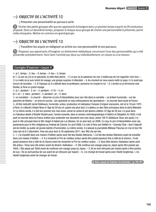 Nouveau départ Leçon 1 Dossier 7 
145 
> OBJECTIF DE L’ACTIVITÉ 12 
Présenter une personnalité au parcours varié. 
12 Former des petits groupes afi n que les apprenants échangent dans un premier temps à partir du fi l conducteur 
proposé. Dans un deuxième temps, proposer à chaque sous-groupe de choisir une personnalité à présenter, parmi 
celles évoquées. Mettre en commun en grand groupe. 
> OBJECTIF DE L’ACTIVITÉ 13 
Transférer les acquis en rédigeant un article sur une personnalité et son parcours. 
13 Proposer aux apprenants d’imaginer un évènement médiatique concernant l’une des personnalités qui a été 
présentée précédemment. Faire faire l’activité par deux ou individuellement, en classe ou à la maison. 
Corrigés S’exercer • Leçon 1 
1. a) 1. temps – 2. lieu – 3. temps – 4. lieu – 5. temps 
b) 1. Le soir où j’ai vu le spectacle, la salle était pleine. – 2. Le jour où tu passeras me voir, n’oublie pas de me rapporter mon livre. – 
3. Le matin où je suis rentré de voyage, une grosse surprise m’attendait. – 4. Au moment où nous avons visité ce pays, il n’y avait pas 
encore de touristes. – 5. À l’époque où il a débuté dans la profession, personne ne croyait en lui. – 6. L’année où je terminerai mes 
études, je ferai un grand voyage. 
2. a) 1. pendant – 2. en – 3. pendant – 4. En – 5. en 
b) 1. en – 2. dans ; pendant – 3. pendant ; en – 4. dans 
3. un comédien – il a tourné – décerner un prix d’interprétation pour son rôle dans la comédie – ce brillant humoriste – sur les 
planches de Bobino – un énorme succès : son spectacle en solo enthousiasme les spectateurs – en tournée dans toute la France 
4. (À titre indicatif) Jamel Debbouze, humoriste, acteur, producteur et réalisateur français d’origine marocaine, est né le 18 juin 1975 
à Paris. Il a débuté à Radio Nova à l’âge de 20 ans et, quatre ans plus tard, il a obtenu un des rôles principaux dans la série télévisée 
H. La même année, il a fait son premier one man show Jamel en scène et est devenu célèbre. À l’âge de 26 ans, il a joué dans 
Le Fabuleux destin d’Amélie Poulain puis, l’année suivante, dans la version cinématographique d’Astérix et Cléopâtre. En 2003, il est 
parti en tournée dans la France entière pour présenter son deuxième one man show Jamel 100 % Debbouze. Deux ans après, il a 
joué le rôle principal dans le fi lm Angel-A réalisé par Luc Besson. Un an plus tard, en 2006, il a reçu le prix d’interprétation avec ses 
partenaires pour le fi lm Indigènes au Festival de Cannes. En avril 2008, il a créé à Paris son théâtre le « Comedy Club » dont l’objectif 
est de révéler au public de jeunes talents d’humoristes. La même année, il a épousé la journaliste Mélissa Theuriau en mai et leur fi ls 
Léon est né le 3 décembre. Trois ans plus tard, le 30 septembre 2011, leur fi lle Lila est née. 
5. 1. J’ai travaillé dans une maison d’édition après avoir fait des études littéraires. / J’ai fait des études littéraires avant de travailler 
dans une maison d’édition. – 2. Il a remporté le Prix du meilleur acteur après être passé plusieurs fois à côté de la chance. / Il est 
passé plusieurs fois à côté de la chance avant de remporter le Prix du meilleur acteur. – 3. Vous êtes devenu réalisateur après avoir 
été acteur. / Vous avez été acteur avant de devenir réalisateur. – 4. Elle continue son voyage jusqu’au Japon après être passée par 
Tahiti. / Elle passe par Tahiti avant de continuer son voyage jusqu’au Japon. – 5. Ils se sont retrouvés par hasard après s’être perdus 
de vue. / Ils se sont perdus de vue avant de se retrouver par hasard. – 6. J’ai changé de travail après avoir hésité longtemps. / J’ai 
hésité longtemps avant de changer de travail. 
> Voir aussi le Cahier d’activités | p. 92-97 
 