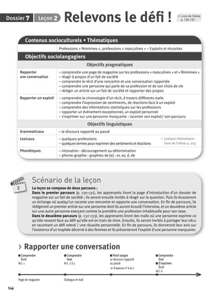 7 2 Relevons le défi ! p. 130-133 
Dossier Leçon 
146 
Scénario de la leçon 
La leçon se compose de deux parcours : 
Dans le premier parcours (p. 130-131), les apprenants liront la page d’introduction d’un dossier de 
magazine sur un fait de société ; ils seront ensuite invités à réagir sur la question. Puis ils écouteront 
un échange où quelqu’un raconte une rencontre et rapporte une conversation. En fi n de parcours, ils 
rédigeront un premier article sur une personne dont ils auront écouté l’interview, et un deuxième article 
sur une autre personne exerçant comme la première une profession inhabituelle pour son sexe. 
Dans le deuxième parcours (p. 132-133), les apprenants liront des mails où une personne exprime ce 
qu’elle ressent face au défi qu’elle est en train de vivre. Ensuite, ils seront invités à partager leur vécu 
en racontant un défi relevé / une réussite personnelle. En fi n de parcours, ils donneront leur avis sur 
l’existence d’un trophée décerné à des femmes et ils présenteront l’exploit d’une personne marquante. 
2 
Contenus socioculturels • Thématiques 
Professions « féminines », professions « masculines » – Exploits et réussites 
Objectifs sociolangagiers 
Objectifs pragmatiques 
Rapporter 
une conversation 
– comprendre une page de magazine sur les professions « masculines » et « féminines » 
– réagir à propos d’un fait de société 
– comprendre le récit d’une rencontre et une conversation rapportée 
– comprendre une personne qui parle de sa profession et de son choix de vie 
– rédiger un article sur un fait de société et rapporter des propos 
Rapporter un exploit – comprendre la chronologie d’un récit, à travers différents mails 
– comprendre l’expression de sentiments, de réactions face à un exploit 
– comprendre des informations statistiques sur les professions 
– rapporter un évènement exceptionnel, un exploit personnel 
– s’exprimer sur une personne marquante : raconter son exploit/ son parcours 
Objectifs linguistiques 
Grammaticaux – le discours rapporté au passé 
Lexicaux – quelques professions 
– quelques termes pour exprimer des sentiments et réactions 
, Lexique thématique : 
livre de l'élève p. 203 
Phonétiques – intonation : découragement ou détermination 
– phonie-graphie : graphies de [e] : er, ez, é, ée 
, Livre de l’élève 
> Rapporter une conversation 
Comprendre 
Comprendre 
Écrit 
Oral 
Act. 1 
Act. 2 à 5 
Point langue 
Le discours rapporté 
au passé 
> S’exercer n° 6 et 7 
Comprendre 
Oral 
S’exprimer 
Écrit 
Act. 6 
Page de magazine Dialogue et mail 
 