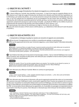 Relevons le défi ! Leçon 2 Dossier 7 
147 
> OBJECTIF DE L’ACTIVITÉ 1 
Comprendre la page d’introduction d’un dossier de magazine sur un fait de société. 
1 1. Avant d’effectuer l’activité, faire identifi er le document : il s’agit d’une page du magazine Modes de vie. 
Faire observer qu’il s’agit de la page d’introduction du Dossier de la semaine, puis faire faire des hypothèses sur 
la thématique, par le biais des photos : on y voit des personnes exerçant des professions inhabituelles pour leur 
sexe, ce qui est confi rmé par les statistiques qui les accompagnent (ne pas rentrer dans les détails). Faire lire 
l’introduction afi n d’effectuer la première partie de l’activité, par deux. Lors de la mise en commun, vérifi er que les 
apprenants comprennent pourquoi le sujet est dans l’actualité : une étude de l’INSEE sur les métiers et parcours 
professionnels des hommes et des femmes vient d’être publiée (cf. Point culture p. 132). 
2. En grand groupe, faire observer les statistiques et réagir en fonction du vécu de chacun. 
NB : pour des raisons de place, le Point culture a dû être placé p. 132. Idéalement, le faire découvrir avant de passer 
à l’activité 2. 
> OBJECTIF DES ACTIVITÉS 2 À 5 
Comprendre un échange où quelqu’un raconte une rencontre et rapporte une conversation. 
2 a) Faire écouter l’enregistrement et en vérifi er la compréhension globale, en grand groupe. 
b) Vérifi er que les apprenants font le lien avec l’article de magazine p. 130 en faisant repérer l’information demandée. 
CORRIGÉ 
a) Qui parle : Laurence et Paul, un couple. De quoi : Laurence raconte sa rencontre le matin même avec la cousine de 
Paul, Frédérique, en uniforme de pompier. Le couple est surpris de cette découverte. 
b) Les femmes pompier sont rares. Il s’agit d’un secteur d’activité professionnelle où les femmes sont largement 
minoritaires (armée, police, pompiers : 14 % de femmes). 
3 Tout d’abord, faire découvrir le document en haut de page, à droite : c’est un mail de Frédérique à ses cousins 
Paul et Laurence, avec une photo en pièce jointe. Faire réécouter pour compléter le mail et choisir la photo envoyée. 
Mettre en commun en grand groupe. 
CORRIGÉ 
a) Salut les cousins ! Eh oui ! Je suis bien pompier depuis une semaine ! Sur la photo, je suis devant la caserne, le 
premier jour où j’ai porté l’uniforme de pompier. Alors, vous êtes fi ers de moi ? Bises Frédérique 
b) Elle envoie la photo de droite, où elle est en uniforme de pompier. 
4 Faire réécouter pour effectuer l’activité. Mettre en commun en grand groupe. 
CORRIGÉ 
1. Faux : c’est la cousine de Paul. – 2. Vrai : pompier volontaire depuis une semaine. – 3. Vrai : elle a suivi une formation 
de huit mois. – 4. Faux : elle est toujours professeur. 
5 Faire réécouter avec des pauses si nécessaire, afi n que les apprenants prennent des notes sur la conversation 
que Laurence a eue avec Frédérique le matin, conversation rapportée à Paul. Ensuite, leur proposer de se concerter 
par deux pour reconstituer la conversation directe entre Laurence et Frédérique. Lors de la mise en commun en grand 
groupe, on peut effectuer une transition vers le Point langue en proposant d’écrire les deux conversations au tableau 
(ou TNI) : la conversation directe déduite par les apprenants, et, en parallèle, les passages correspondants dans la 
conversation entre Paul et Laurence. Faire réécouter si nécessaire pour faire retrouver les formulations utilisées. 
CORRIGÉ 
« Hé ! Frédérique, c’est toi !? Qu’est-ce que tu fais dans cette tenue ? C’est un déguisement ? 
– Non, non, je suis vraiment pompier ! J’en rêvais depuis longtemps… J’ai suivi une formation de huit mois, avec 
plusieurs stages, et je suis pompier volontaire depuis une semaine. 
– Paul ne va pas me croire ! 
– Je vous enverrai une photo par mail. » 
 