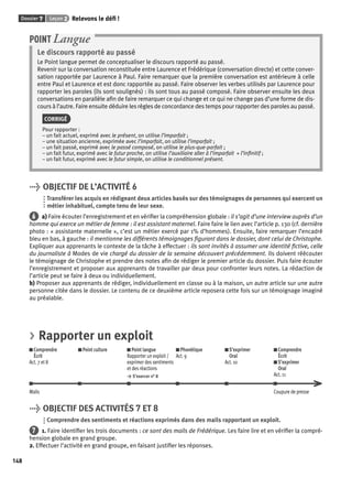 Dossier 7 Leçon 2 Relevons le défi ! 
148 
POINT Langue 
Le discours rapporté au passé 
Le Point langue permet de conceptualiser le discours rapporté au passé. 
Revenir sur la conversation reconstituée entre Laurence et Frédérique (conversation directe) et cette conver-sation 
rapportée par Laurence à Paul. Faire remarquer que la première conversation est antérieure à celle 
entre Paul et Laurence et est donc rapportée au passé. Faire observer les verbes utilisés par Laurence pour 
rapporter les paroles (ils sont soulignés) : ils sont tous au passé composé. Faire observer ensuite les deux 
conversations en parallèle afi n de faire remarquer ce qui change et ce qui ne change pas d’une forme de dis-cours 
à l’autre. Faire ensuite déduire les règles de concordance des temps pour rapporter des paroles au passé. 
CORRIGÉ 
Pour rapporter : 
– un fait actuel, exprimé avec le présent, on utilise l’imparfait ; 
– une situation ancienne, exprimée avec l’imparfait, on utilise l’imparfait ; 
– un fait passé, exprimé avec le passé composé, on utilise le plus-que-parfait ; 
– un fait futur, exprimé avec le futur proche, on utilise l’auxiliaire aller à l’imparfait + l’infi nitif ; 
– un fait futur, exprimé avec le futur simple, on utilise le conditionnel présent. 
> OBJECTIF DE L’ACTIVITÉ 6 
Transférer les acquis en rédigeant deux articles basés sur des témoignages de personnes qui exercent un 
métier inhabituel, compte tenu de leur sexe. 
6 a) Faire écouter l’enregistrement et en vérifi er la compréhension globale : il s’agit d’une interview auprès d’un 
homme qui exerce un métier de femme : il est assistant maternel. Faire faire le lien avec l’article p. 130 (cf. dernière 
photo : « assistante maternelle », c’est un métier exercé par 1% d’hommes). Ensuite, faire remarquer l’encadré 
bleu en bas, à gauche : il mentionne les différents témoignages fi gurant dans le dossier, dont celui de Christophe. 
Expliquer aux apprenants le contexte de la tâche à effectuer : ils sont invités à assumer une identité fi ctive, celle 
du journaliste à Modes de vie chargé du dossier de la semaine découvert précédemment. Ils doivent réécouter 
le témoignage de Christophe et prendre des notes afi n de rédiger le premier article du dossier. Puis faire écouter 
l’enregistrement et proposer aux apprenants de travailler par deux pour confronter leurs notes. La rédaction de 
l’article peut se faire à deux ou individuellement. 
b) Proposer aux apprenants de rédiger, individuellement en classe ou à la maison, un autre article sur une autre 
personne citée dans le dossier. Le contenu de ce deuxième article reposera cette fois sur un témoignage imaginé 
au préalable. 
> Rapporter un exploit 
Comprendre 
Écrit 
Act. 7 et 8 
Point culture Point langue 
Rapporter un exploit / 
exprimer des sentiments 
et des réactions 
> S’exercer n° 8 
Phonétique 
Act. 9 
S’exprimer 
Oral 
Act. 10 
Comprendre 
Écrit 
S’exprimer 
Oral 
Act. 11 
Mails Coupure de presse 
> OBJECTIF DES ACTIVITÉS 7 ET 8 
Comprendre des sentiments et réactions exprimés dans des mails rapportant un exploit. 
7 1. Faire identifi er les trois documents : ce sont des mails de Frédérique. Les faire lire et en vérifi er la compré-hension 
globale en grand groupe. 
2. Effectuer l’activité en grand groupe, en faisant justifi er les réponses. 
 