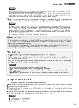 Relevons le défi ! Leçon 2 Dossier 7 
149 
CORRIGÉ 
1. Frédérique écrit à ses parents, à son compagnon / mari et à une amie, au cours du dernier stage (stage incendie) 
de sa formation de pompier, à trois moments différents du stage. 
2. Les documents ne sont pas placés dans l’ordre chronologique. Le mail à « Philou » vient en premier (Je suis contente 
d’avoir enfi n commencé ce stage incendie) ; puis le mail à Karine (je suis au milieu du stage) ; et, en dernier, le mail 
à ses parents (nous avons appris les résultats de notre stage… j’ai réussi, je suis pompier !). 
8 Faire relire les mails pour repérer l’état d’esprit de Frédérique à chaque étape du stage. Proposer aux appre-nants 
de se concerter par deux. Lors de la mise en commun en grand groupe, faire justifi er leurs réponses. 
CORRIGÉ 
a) Étape 1 : mitigé (« Je suis contente d’avoir enfi n commencé…, mais quatre semaines ça risque d’être long… »), 
puis plutôt négatif (« Accepter la discipline, c’est dur !… Hier, j’étais démoralisée, découragée… il faut que je tienne 
bon… ») – Étape 2 : plutôt négatif (« Je trouve ça très dur physiquement et moralement, quelquefois j’ai envie de tout 
plaquer »), voire très négatif (« j’ai cru que je n’y arriverais pas, j’ai failli arrêter »). Puis positif (« J’étais soulagée, 
et j’ai décidé que je ne me découragerais plus ») – Étape 3 : très positif (« J’étais émue !… Je suis fi ère de moi ! Très 
heureuse d’avoir enfi n terminé… »). 
b) À titre indicatif : volontaire – déterminée – courageuse – persévérante 
POINT Culture 
Ce Point culture permet de découvrir l’étude de l’INSEE mentionnée dans le document p. 130, sur les professions 
où les femmes / les hommes sont très majoritaires. Il permet aussi aux apprenants de comparer les chiffres 
donnés avec la situation dans leur pays. 
Faire faire l’activité en petits groupes, si possible hétérogènes (âge, sexe, pays d’origine…). Puis mettre en 
commun en grand groupe afi n de vérifi er les similitudes / les différences constatées. 
POINT Langue 
Rapporter un exploit / exprimer des sentiments et des réactions 
Ce Point langue permet de vérifi er la compréhension du lexique utilisé pour rapporter un exploit/exprimer 
des sentiments et des réactions. 
Faire faire l’activité individuellement puis comparer les réponses par deux. Lors de la mise en commun en 
grand groupe, vérifi er la compréhension du lexique. 
CORRIGÉ 
a) J’étais… contente, démoralisée, découragée, soulagée, émue, fi ère. 
Négatif : démoralisée, découragée – Positif : contente, soulagée, émue, fi ère. 
b) Découragement : J’ai failli arrêter – Accepter la discipline, c’est dur ! – J’ai cru que je n’y arriverais pas – J’ai 
envie de tout arrêter. 
Détermination : J’ai réussi à surmonter ma peur – Il faut que je tienne bon – j’ai décidé que je ne me découragerais 
plus. 
> OBJECTIF DE L’ACTIVITÉ 9 
Phonétique : intonation : découragement ou détermination. 
9 a) Faire écouter l’enregistrement. Demander aux apprenants de déterminer si l’énoncé entendu exprime le 
découragement ou la détermination. 
b) Faire écouter la suite de l’enregistrement et faire repérer les énoncés dits sur l’intonation de la détermination 
ou du découragement. 
c) Faire réécouter, puis répéter avec la même intonation (détermination : débit plus rapide et mélodie légèrement 
vers le haut ; découragement : débit plus lent et mélodie légèrement vers le bas). 
CORRIGÉ 
a) 1. détermination – 2. découragement 
b) Découragement : 1 – 4 – 5 – 7 – 10 
Détermination : 2 – 3 – 6 – 8 – 9 
 