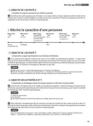 Mon alter ego Leçon 1 Dossier 1 
15 
> OBJECTIF DE L’ACTIVITÉ 6 
Transférer les acquis en parlant de ses relations amicales. 
6 Constituer des petits groupes pour échanger sur les types d’amis. Chaque apprenant parle d’un(e) de ses 
ami(e)s pour illustrer l’une des catégories vues dans le parcours. Demander à chaque sous-groupe de nommer un 
rapporteur, en vue de la mise en commun en grand groupe. 
> Décrire le caractère d’une personne 
Comprendre 
Comprendre 
Écrit 
Oral 
Act. 7 
Act. 8 et 9 
Point langue 
Les qualifi catifs 
et les noms pour parler 
de la personnalité 
> S’exercer n° 5 
Comprendre 
Écrit 
Act. 10 
Point langue 
L’accord du participe 
passé (rappel) 
> S’exercer n° 6 
S’exprimer 
Écrit 
Act. 11 
Annonce 
d’une émission télé 
Témoignage Mails 
> OBJECTIF DE L’ACTIVITÉ 7 
Comprendre un appel à participation à une émission de télévision. 
7 Tout d’abord, faire observer l’annonce de Canal 1 et en vérifi er la compréhension globale : il s’agit d’une 
annonce d’une chaîne de télévision (Canal 1) qui propose une émission d’une minute, chaque soir à 20 h 40. Faire 
l’activité en grand groupe, en veillant à faire repérer comment les personnes qui désirent participer peuvent laisser 
leur témoignage : en laissant un message sur répondeur ou par mail. 
CORRIGÉ 
a) Objectif de l’annonce : appel à témoignages pour une émission de télévision. 
b) Titre de l’émission : « Je suis venu vous parler de… ». Chaque soir, l’émission permet à une personne de parler 
pendant une minute à la télévision pour rendre hommage à quelqu’un qui est important pour elle. 
> OBJECTIF DES ACTIVITÉS 8 ET 9 
Comprendre un témoignage rendant hommage à quelqu’un et décrivant sa personnalité. 
8 Faire écouter l’enregistrement et en vérifi er la compréhension globale : Catherine témoigne à propos de son 
amitié avec une personne importante pour elle. Faire faire le lien avec l’annonce de Canal 1, pour trouver le contexte 
du témoignage. Faire l’activité en grand groupe. 
CORRIGÉ 
1. Catherine parle de Jean. 
2. Ils sont amis. 
3. Jean était le professeur de dessin de Catherine au collège, quand elle avait 14 ans. 
9 Faire réécouter l’enregistrement afi n de retrouver les traits de caractère de Jean, parmi ceux de la liste. En 
fonction du niveau du groupe, vérifi er d’abord la compréhension des termes. Proposer aux apprenants de comparer 
leurs réponses par deux avant la mise en commun en grand groupe. 
CORRIGÉ 
Dans l’enregistrement, la personne = Jean. Il est tolérant, patient, intéressant (« toujours capable d’intéresser les 
élèves » – « passionnant »), généreux, disponible, chaleureux, il a de l’humour (« il est très drôle »). 
 