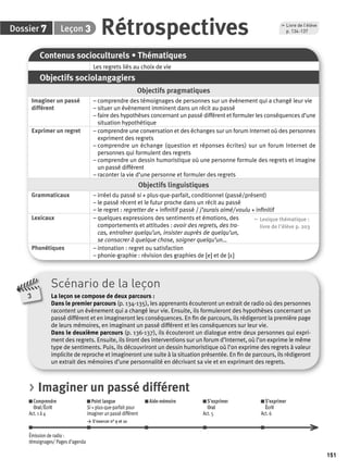 151 
7 3 Rétrospectives p. 134-137 
Dossier Leçon 
Contenus socioculturels • Thématiques 
Les regrets liés au choix de vie 
Objectifs sociolangagiers 
Objectifs pragmatiques 
Imaginer un passé 
différent 
– comprendre des témoignages de personnes sur un évènement qui a changé leur vie 
– situer un évènement imminent dans un récit au passé 
– faire des hypothèses concernant un passé différent et formuler les conséquences d’une 
situation hypothétique 
Exprimer un regret – comprendre une conversation et des échanges sur un forum Internet où des personnes 
expriment des regrets 
– comprendre un échange (question et réponses écrites) sur un forum Internet de 
personnes qui formulent des regrets 
– comprendre un dessin humoristique où une personne formule des regrets et imagine 
un passé différent 
– raconter la vie d’une personne et formuler des regrets 
Objectifs linguistiques 
Grammaticaux – irréel du passé si + plus-que-parfait, conditionnel (passé/présent) 
– le passé récent et le futur proche dans un récit au passé 
– le regret : regretter de + infi nitif passé / j’aurais aimé/ voulu + infi nitif 
Lexicaux – quelques expressions des sentiments et émotions, des 
comportements et attitudes : avoir des regrets, des tra-cas, 
entraîner quelqu’un, insister auprès de quelqu’un, 
se consacrer à quelque chose, soigner quelqu’un… 
, Lexique thématique : 
livre de l'élève p. 203 
Phonétiques – intonation : regret ou satisfaction 
– phonie-graphie : révision des graphies de [e] et de [ε] 
, Livre de l’élève 
Scénario de la leçon 
La leçon se compose de deux parcours : 
Dans le premier parcours (p. 134-135), les apprenants écouteront un extrait de radio où des personnes 
racontent un évènement qui a changé leur vie. Ensuite, ils formuleront des hypothèses concernant un 
passé différent et en imagineront les conséquences. En fi n de parcours, ils rédigeront la première page 
de leurs mémoires, en imaginant un passé différent et les conséquences sur leur vie. 
Dans le deuxième parcours (p. 136-137), ils écouteront un dialogue entre deux personnes qui expri-ment 
des regrets. Ensuite, ils liront des interventions sur un forum d’Internet, où l’on exprime le même 
type de sentiments. Puis, ils découvriront un dessin humoristique où l’on exprime des regrets à valeur 
implicite de reproche et imagineront une suite à la situation présentée. En fi n de parcours, ils rédigeront 
un extrait des mémoires d’une personnalité en décrivant sa vie et en exprimant des regrets. 
3 
> Imaginer un passé différent 
Comprendre 
Oral/Écrit 
Act. 1 à 4 
Point langue 
Si + plus-que-parfait pour 
imaginer un passé différent 
> S’exercer n° 9 et 10 
Aide-mémoire S’exprimer 
Oral 
Act. 5 
S’exprimer 
Écrit 
Act. 6 
Émission de radio : 
témoignages/ Pages d’agenda 
 