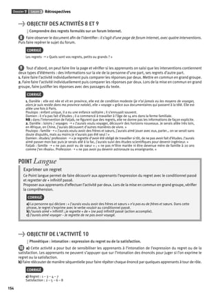 Dossier 7 Leçon 3 Rétrospectives 
154 
> OBJECTIF DES ACTIVITÉS 8 ET 9 
Comprendre des regrets formulés sur un forum Internet. 
8 Faire observer le document afi n de l’identifi er : il s’agit d’une page de forum Internet, avec quatre interventions. 
Puis faire repérer le sujet du forum. 
CORRIGÉ 
Les regrets ➝ « Quels sont vos regrets, petits ou grands ? » 
9 Tout d’abord, on peut faire lire la page et vérifi er si les apprenants on saisi que les interventions contiennent 
deux types d’éléments : des informations sur la vie de la personne d’une part, ses regrets d’autre part. 
1. Faire faire l’activité individuellement puis comparer les réponses par deux. Mettre en commun en grand groupe. 
2. Faire faire l’activité individuellement puis comparer les réponses par deux. Lors de la mise en commun en grand 
groupe, faire justifi er les réponses avec des passages du texte. 
CORRIGÉ 
1. Danièle : elle est née et vit en province, elle est de condition modeste (je n’ai jamais eu les moyens de voyager, 
alors je suis restée dans ma province natale), elle « voyage » grâce aux documentaires qui passent à la télé. Elle est 
allée une fois à Paris. 
Poulopo : enfant unique, il a eu une enfance solitaire ; il s’ennuyait souvent. 
Damien : il n’a pas fait d’études ; il a commencé à travailler à l’âge de 14 ans dans la ferme familiale. 
NB : dans l’intervention de Fatjab, ne fi gurent que des regrets, elle ne donne pas les informations de façon explicite. 
2. Danièle : loisirs / voyages ➝ « J’aurais voulu voyager, découvrir des horizons nouveaux. Je serais allée très loin, 
en Afrique, en Chine, j’aurais découvert d’autres manières de vivre. » 
Poulopo : famille ➝ « J’aurais voulu avoir des frères et soeurs, j’aurais aimé jouer avec eux, parler… on se serait sans 
doute disputés, mais au moins je n’aurais pas été seul ! » 
Damien : études/ profession ➝ « je regrette d’avoir été obligé de travailler si tôt, de ne pas avoir fait d’études. J’aurais 
aimé passer mon bac puis je serais allé à la fac, j’aurais suivi des études scientifi ques pour devenir ingénieur. » 
Fatjab : famille ➝ « ne pas avoir eu de soeur » ; « ne pas m’être mariée ni être devenue mère de famille à 20 ans 
comme j’en rêvais». Profession ➝ « ne pas avoir pu devenir astronaute ou enseignante. » 
POINT Langue 
Exprimer un regret 
Ce Point langue permet de faire découvrir aux apprenants l’expression du regret avec le conditionnel passé 
et regretter de + infi nitif passé. 
Proposer aux apprenants d’effectuer l’activité par deux. Lors de la mise en commun en grand groupe, vérifi er 
la compréhension. 
CORRIGÉ 
a) La personne qui déclare : « J’aurais voulu avoir des frères et soeurs » n’a pas eu de frères et soeurs. Dans cette 
phrase, le regret s’exprime avec le verbe vouloir au conditionnel passé. 
b) j’aurais aimé + infi nitif ; je regrette + de + (ne pas) infi nitif passé (action accomplie). 
c) J’aurais aimé voyager – Je regrette de ne pas avoir voyagé. 
> OBJECTIF DE L’ACTIVITÉ 10 
Phonétique : intonation : expression du regret ou de la satisfaction. 
10 a) Cette activité a pour but de sensibiliser les apprenants à l’intonation de l’expression du regret ou de la 
satisfaction. Les apprenants ne peuvent s’appuyer que sur l’intonation des énoncés pour juger si l’on exprime le 
regret ou la satisfaction. 
b) Faire réécouter de manière séquentielle pour faire répéter chaque énoncé par quelques apprenants à tour de rôle. 
CORRIGÉ 
a) Regret : 1 – 3 – 4 – 7 
Satisfaction : 2 – 5 – 6 – 8 
 