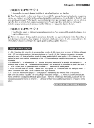 Rétrospectives Leçon 3 Dossier 7 
155 
> OBJECTIF DE L’ACTIVITÉ 11 
Comprendre des regrets à valeur implicite de reproche et imaginer une réaction. 
11 Tout d’abord, faire lire et observer le dessin de Sempé. Vérifi er la compréhension de la situation : une femme 
menace son mari avec un révolver en lui expliquant ce qu’elle regrette de leur vie, confortable et douillette mais 
sans surprise, ennuyeuse. Vérifi er que les apprenants comprennent que les regrets exprimés ont une valeur de 
reproche, dans ce contexte. Puis proposer aux apprenants d’imaginer par deux la réaction du mari surpris. 
Variante : on peut faire jouer cette scène de manière théâtrale, en y ajoutant la réaction du mari. 
> OBJECTIF DE L’ACTIVITÉ 12 
Transférer les acquis en rédigeant un extrait des mémoires d’une personnalité : en décrivant sa vie et en 
exprimant des regrets. 
12 Former des groupes de deux ou trois apprenants. Demander aux apprenants de se mettre d’accord sur le 
choix d’une personne connue. Leur proposer de rédiger un extrait des mémoires de cette personnalité avec des 
informations réelles et en y intégrant des regrets qu’elle serait susceptible d’exprimer. 
Corrigés S’exercer • Leçon 3 
9. 1. S’ils n’étaient pas allés voir ce fi lm, ils ne se seraient pas ennuyés. – 2. Si tu m’avais donné ton numéro de téléphone, je t’aurais 
invité. – 3. Si vous aviez composté votre billet, vous n’auriez pas eu d’amende. – 4. Si je n’avais pas pris ma voiture, je ne serais 
pas arrivé en retard. – 5. Si elle ne l’avait pas épousé, elle n’aurait pas été obligée de quitter la ville. – 6. Si je n’étais pas sorti sans 
manteau / si j’avais mis un manteau, je n’aurais pas eu froid. – 7. Si nous n’avions pas mangé de champignons, nous n’aurions pas 
été malades. 
10. À titre indicatif : 1. … tu te serais reposé. – 2. … on ne se serait jamais rencontrés / on ne serait pas amis maintenant. – 3. … ils 
auraient pu entrer au casino. – 4. … on ne vous aurait pas poursuivis / vous ne seriez pas au commissariat de police à cette heure. – 
5. … ils ne l’auraient jamais su / personne ne serait au courant. – 6. … nous aurions pu voir tes parents. 
11. 1. Vous auriez aimé / voulu vous inscrire. – 2. Il aurait aimé / voulu l’épouser. – 3. J’aurais aimé / voulu avoir le temps de passer… – 
4. Nous aurions aimé / voulu être là. – 5. On aurait aimé / voulu ne pas te décevoir. 
12. 1. Il aurait aimé être champion olympique ; il aurait gagné une / des médaille(s) d’or et il serait monté sur les podiums. – 
2. Elle aurait voulu continuer l’équitation ; elle aurait participé / elle aurait pu participer… – 3. J’aurais voulu continuer mes études. 
J’aurais aimé devenir avocat, j’aurais défendu de grandes causes. – 4. (J’aurais préféré ne pas être malade) J’aurais voulu aller voir 
le spectacle, j’aurais aimé / j’aurais pu demander… – 5. On aurait aimé aller avec vous à Cannes, on aurait vu / on aurait pu voir les 
acteurs. 
> Voir aussi le Cahier d’activités | p. 102-106 
 