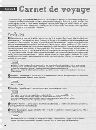 Dossier 7 Carnet de voyage 
156 
Ce Carnet de voyage, intitulé Double sens, propose un parcours interactif et ludique, à dominante socio-linguistique. 
D’abord, les apprenants découvriront par le biais d’expressions idiomatiques françaises, le jeu sur le double sens 
(littéral/fi guré). Ensuite, ils seront amenés à comparer avec leur propre langue, en disant s’il existe des expres-sions 
imagées traduisant les mêmes idées. En fi n de parcours, ils découvriront/ évoqueront d’autres expressions 
françaises imagées et en illustreront le sens littéral. 
Double sens 
1 Faire observer la page afi n de vérifi er la compréhension de la situation. Tout d’abord, faire identifi er le per-sonnage 
central : il s’agit d’une jeune femme étrangère ; la légende en-dessous informe que « Naoko vit en France 
depuis un an ». Faire remarquer que Naoko a l’air perplexe et qu’elle se demande « Pourquoi mon prof de français 
a dit que je ne devais pas tout prendre au pied de la lettre ? » (question en gras, en haut à gauche). Faire observer 
les dessins dans les bulles et lire les questions correspondantes, individuellement. Puis proposer aux apprenants 
d’échanger par deux, pour expliquer la situation et le sens de la question « Pourquoi mon prof de français… ». 
Lors de la mise en commun en grand groupe, vérifi er que les apprenants comprennent que « au pied de la lettre » 
= au sens littéral (opposé à fi guré). Faire remarquer que toutes les questions que Naoko se pose concernent des 
paroles prononcées par son entourage (« Pourquoi telle personne a dit… ? ») et qu’elles contiennent des expres-sions 
idiomatiques, imagées. Faire dire ce que les dessins représentent et faire faire des hypothèses sur le sens 
véritable des expressions. 
CORRIGÉ 
a) Naoko n’est pas française, elle n’a pas compris ce que son prof de français a voulu dire ; elle ne comprend pas 
toujours quand les Français utilisent des expressions idiomatiques : parfois elle comprend la signifi cation littérale 
d’une phrase mais pas son sens réel ; elle se demande ce que les personnes veulent dire. 
b) Les dessins représentent l’interprétation de Naoko quand elle comprend uniquement la signifi cation littérale, ce 
qu’elle imagine. 
2 Faire faire l’activité en petits groupes. Lors de la mise en commun, vérifi er la compréhension des expressions 
en faisant éventuellement appel à d’autres contextes. 
CORRIGÉ 
1 d – 2 a – 3 b – 4 c 
3 Faire faire l’activité en petits groupes puis mettre en commun en grand groupe. 
CORRIGÉ 
Faire le pont ➝ c – chercher une aiguille dans une botte de foin ➝ a – passer du coq à l’âne ➝ b. 
Faire le pont : ne pas travailler entre le week-end et un jour férié de la semaine. 
Chercher une aiguille dans une botte de foin : chercher une chose de petite taille, diffi cile à repérer. 
Passer du coq à l’âne : passer d’un sujet à l’autre, sans transition. 
4 Faire faire l’activité en petits groupes de différentes nationalités, si possible. Lors de la mise en commun, 
projeter ou affi cher les dessins effectués. 
5 Former d’autres petits groupes afi n de faire faire l’activité. Lors de la mise en commun, projeter ou affi cher 
les dessins effectués. 
CORRIGÉ 
a) Dévorer un livre : lire un livre très vite, en très peu de temps – Avoir un chat dans la gorge : avoir une irritation, 
quelque chose dans la gorge qui gêne pour parler – Avoir une fi èvre de cheval : avoir une fi èvre très forte. 
 