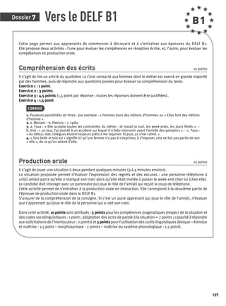 Dossier 7 
157 
Vers le DELF B1 B1 
Cette page permet aux apprenants de commencer à découvrir et à s’entraîner aux épreuves du DELF B1. 
Elle propose deux activités : l’une pour évaluer les compétences en réception écrite, et, l’autre, pour évaluer les 
compétences en production orale. 
Compréhension des écrits 10 points 
Il s’agit de lire un article du quotidien La Croix consacré aux femmes dont le métier est exercé en grande majorité 
par des hommes, puis de répondre aux questions posées pour évaluer sa compréhension du texte. 
Exercice 1 : 1 point. 
Exercice 2 : 3 points. 
Exercice 3 : 4,5 points (1,5 point par réponse ; toutes les réponses doivent être justifi ées). 
Exercice 4 : 1,5 point. 
CORRIGÉ 
1. Plusieurs possibilités de titres : par exemple : « Femmes dans des métiers d’homme» ou « Elles font des métiers 
d’homme ». 
2. a. Mariam – b. Patricia – c. Lydia 
3. a. Faux : « Elle accepte toutes les contraintes du métier : le travail la nuit, les week-ends, les jours fériés ». – 
b. Vrai : « un jour, j’ai assisté à un accident sur lequel il a fallu intervenir avant l’arrivée des pompiers ». – c. Faux : 
« Au début, mes collègues étaient toujours prêts à me taquiner. Et puis, ça s’est calmé. ». 
4. « Sois belle et tais-toi » signifi e ici qu’une femme n’a pas à s’exprimer, à s’imposer, cela ne fait pas partie de son 
« rôle », de ce qu’on attend d’elle. 
Production orale 10 points 
Il s’agit de jouer une situation à deux pendant quelques minutes (3 à 4 minutes environ). 
La situation proposée permet d’évaluer l’expression des regrets et des excuses : une personne téléphone à 
un(e) ami(e) parce qu’elle a manqué son train alors qu’elle était invitée à passer le week-end chez lui (chez elle). 
Le candidat doit interagir avec un partenaire qui joue le rôle de l’ami(e) qui reçoit le coup de téléphone. 
Cette activité permet de s’entraîner à la production orale en interaction. Elle correspond à la deuxième partie de 
l’épreuve de production orale dans le DELF B1. 
S’assurer de la compréhension de la consigne. Si c’est un autre apprenant qui joue le rôle de l’ami(e), n’évaluer 
que l’apprenant qui joue le rôle de la personne qui a raté son train. 
Dans cette activité, 10 points sont attribués : 5 points pour les compétences pragmatiques (respect de la situation et 
des codes sociolinguistiques : 1 point ; adaptation des actes de parole à la situation = 2 points ; capacité à répondre 
aux sollicitations de l’interlocuteur : 2 points) et 5 points pour l’utilisation des outils linguistiques (lexique – étendue 
et maîtrise : 1,5 point – morphosyntaxe : 2 points – maîtrise du système phonologique : 1,5 point). 
 