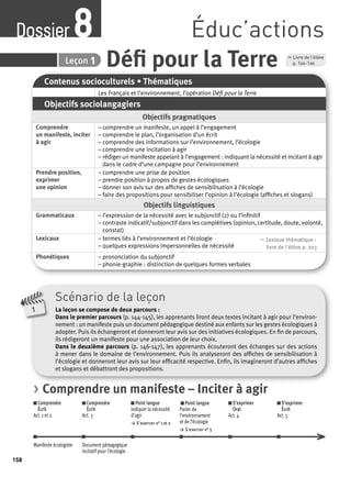 Dossier Éduc’actions 8 
8 Leçon 1 Défi pour la Terre 
Contenus socioculturels • Thématiques 
Les Français et l’environnement, l’opération Défi pour la Terre 
Objectifs sociolangagiers 
Objectifs pragmatiques 
Comprendre 
un manifeste, inciter 
à agir 
– comprendre un manifeste, un appel à l’engagement 
– comprendre le plan, l’organisation d’un écrit 
– comprendre des informations sur l’environnement, l’écologie 
– comprendre une incitation à agir 
– rédiger un manifeste appelant à l’engagement : indiquant la nécessité et incitant à agir 
dans le cadre d’une campagne pour l’environnement 
Prendre position, 
exprimer 
une opinion 
– comprendre une prise de position 
– prendre position à propos de gestes écologiques 
– donner son avis sur des affi ches de sensibilisation à l’écologie 
– faire des propositions pour sensibiliser l’opinion à l’écologie (affi ches et slogans) 
Objectifs linguistiques 
Grammaticaux – l’expression de la nécessité avec le subjonctif (2) ou l’infi nitif 
– contraste indicatif/subjonctif dans les complétives (opinion, certitude, doute, volonté, 
constat) 
Lexicaux – termes liés à l’environnement et l’écologie 
– quelques expressions impersonnelles de nécessité 
, Lexique thématique : 
livre de l'élève p. 203 
Phonétiques – prononciation du subjonctif 
– phonie-graphie : distinction de quelques formes verbales 
Scénario de la leçon 
La leçon se compose de deux parcours : 
Dans le premier parcours (p. 144-145), les apprenants liront deux textes incitant à agir pour l’environ-nement 
: un manifeste puis un document pédagogique destiné aux enfants sur les gestes écologiques à 
adopter. Puis ils échangeront et donneront leur avis sur des initiatives écologiques. En fi n de parcours, 
ils rédigeront un manifeste pour une association de leur choix. 
Dans le deuxième parcours (p. 146-147), les apprenants écouteront des échanges sur des actions 
à mener dans le domaine de l’environnement. Puis ils analyseront des affi ches de sensibilisation à 
l’écologie et donneront leur avis sur leur effi cacité respective. Enfi n, ils imagineront d’autres affi ches 
et slogans et débattront des propositions. 
1 
, Livre de l’élève 
p. 144-146 
> Comprendre un manifeste – Inciter à agir 
Comprendre 
Comprendre 
Écrit 
Écrit 
Act. 1 et 2 
Act. 3 
Point langue 
Indiquer la nécessité 
d’agir 
> S’exercer n° 1 et 2 
Point langue 
Parler de 
l’environnement 
et de l’écologie 
> S’exercer n° 3 
S’exprimer 
Oral 
Act. 4 
S’exprimer 
Écrit 
Act. 5 
Manifeste écologiste Document pédagogique 
incitatif pour l’écologie 
158 
 