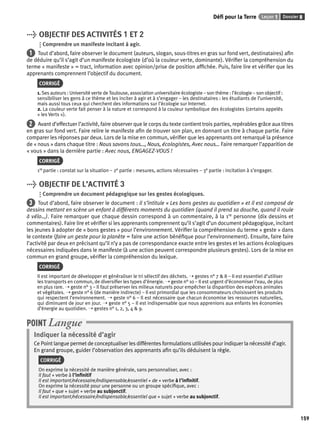 Défi pour la Terre Leçon 1 Dossier 8 
159 
> OBJECTIF DES ACTIVITÉS 1 ET 2 
Comprendre un manifeste incitant à agir. 
1 Tout d’abord, faire observer le document (auteurs, slogan, sous-titres en gras sur fond vert, destinataires) afi n 
de déduire qu’il s’agit d’un manifeste écologiste (d’où la couleur verte, dominante). Vérifi er la compréhension du 
terme « manifeste » = tract, information avec opinion/prise de position affi chée. Puis, faire lire et vérifi er que les 
apprenants comprennent l’objectif du document. 
CORRIGÉ 
1. Ses auteurs : Université verte de Toulouse, association universitaire écologiste – son thème : l’écologie – son objectif : 
sensibiliser les gens à ce thème et les inciter à agir et à s’engager – les destinataires : les étudiants de l’université, 
mais aussi tous ceux qui cherchent des informations sur l’écologie sur Internet. 
2. La couleur verte fait penser à la nature et correspond à la couleur symbolique des écologistes (certains appelés 
« les Verts »). 
2 Avant d’effectuer l’activité, faire observer que le corps du texte contient trois parties, repérables grâce aux titres 
en gras sur fond vert. Faire relire le manifeste afi n de trouver son plan, en donnant un titre à chaque partie. Faire 
comparer les réponses par deux. Lors de la mise en commun, vérifi er que les apprenants ont remarqué la présence 
de « nous » dans chaque titre : Nous savons tous…, Nous, écologistes, Avec nous… Faire remarquer l’apparition de 
« vous » dans la dernière partie : Avec nous, ENGAGEZ-VOUS ! 
CORRIGÉ 
1re partie : constat sur la situation – 2e partie : mesures, actions nécessaires – 3e partie : incitation à s’engager. 
> OBJECTIF DE L’ACTIVITÉ 3 
Comprendre un document pédagogique sur les gestes écologiques. 
3 Tout d’abord, faire observer le document : il s’intitule « Les bons gestes au quotidien » et il est composé de 
dessins mettant en scène un enfant à différents moments du quotidien (quand il prend sa douche, quand il roule 
à vélo…). Faire remarquer que chaque dessin correspond à un commentaire, à la 1re personne (dix dessins et 
commentaires). Faire lire et vérifi er si les apprenants comprennent qu’il s’agit d’un document pédagogique, incitant 
les jeunes à adopter de « bons gestes » pour l’environnement. Vérifi er la compréhension du terme « geste » dans 
le contexte (faire un geste pour la planète = faire une action bénéfi que pour l’environnement). Ensuite, faire faire 
l’activité par deux en précisant qu’il n’y a pas de correspondance exacte entre les gestes et les actions écologiques 
nécessaires indiquées dans le manifeste (à une action peuvent correspondre plusieurs gestes). Lors de la mise en 
commun en grand groupe, vérifi er la compréhension du lexique. 
CORRIGÉ 
Il est important de développer et généraliser le tri sélectif des déchets. ➝ gestes n° 7 & 8 – Il est essentiel d’utiliser 
les transports en commun, de diversifi er les types d’énergie. ➝ geste n° 10 – Il est urgent d’économiser l’eau, de plus 
en plus rare. ➝ geste n° 3 – Il faut préserver les milieux naturels pour empêcher la disparition des espèces animales 
et végétales. ➝ geste n° 6 (de manière indirecte) – Il est primordial que les consommateurs choisissent les produits 
qui respectent l’environnement. ➝ geste n° 6 – Il est nécessaire que chacun économise les ressources naturelles, 
qui diminuent de jour en jour. ➝ geste n° 5 – Il est indispensable que nous apprenions aux enfants les économies 
d’énergie au quotidien. ➝ gestes n° 1, 2, 3, 4 & 9. 
POINT Langue 
Indiquer la nécessité d’agir 
Ce Point langue permet de conceptualiser les différentes formulations utilisées pour indiquer la nécessité d’agir. 
En grand groupe, guider l’observation des apprenants afi n qu’ils déduisent la règle. 
CORRIGÉ 
On exprime la nécessité de manière générale, sans personnaliser, avec : 
Il faut + verbe à l’infi nitif 
Il est important/nécessaire/indispensable/essentiel + de + verbe à l’infi nitif. 
On exprime la nécessité pour une personne ou un groupe spécifi que, avec : 
Il faut + que + sujet + verbe au subjonctif. 
Il est important/nécessaire/indispensable/essentiel que + sujet + verbe au subjonctif. 
 