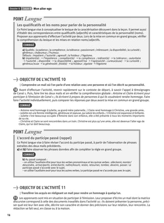 Dossier 1 Leçon 1 Mon alter ego 
16 
POINT Langue 
Les qualifi catifs et les noms pour parler de la personnalité 
Ce Point langue vise à conceptualiser le lexique de la caractérisation découvert dans la leçon. Il permet aussi 
d’établir des correspondances entre qualifi catifs (adjectifs) et caractéristiques de la personnalité (noms). 
Proposer aux apprenants d’effectuer l’activité par deux. Lors de la mise en commun en grand groupe, vérifi er 
la compréhension du lexique et les mises en relation noms/adjectifs. 
CORRIGÉ 
a) Qualités : la patience ; la compétence ; la tolérance ; passionnant ; intéressant ; la disponibilité ; la curiosité ; 
généreux ; chaleureux ; l’humour. 
Défauts : impatient ; l’autorité ; agressif ; la froideur ; l’égoïsme. 
b) impatient(e) ➝ l’impatience ; compétent(e) ➝ la compétence ; tolérant(e) ➝ la tolérance ; autoritaire 
➝ l’autorité ; disponible ➝ la disponibilité ; agressif/ive ➝ l’agressivité ; curieux(euse) ➝ la curiosité ; 
généreux/euse ➝ la générosité ; froid(e) ➝ la froideur ; égoïste ➝ l’égoïsme 
> OBJECTIF DE L’ACTIVITÉ 10 
Comprendre un mail où l’on parle d’une relation avec une personne et où l’on décrit sa personnalité. 
10 Avant d’effectuer l’activité, revenir rapidement sur le contexte de départ, à savoir l’appel à témoignages 
de Canal 1. Puis, faire lire les deux mails et en vérifi er la compréhension globale : Antoine et Claire écrivent pour 
participer à l’émission de Canal 1 ; ils écrivent à propos de personnes à qui ils voudraient rendre hommage. Faire 
faire l’activité individuellement, puis comparer les réponses par deux avant la mise en commun en grand groupe. 
CORRIGÉ 
– Antoine rend hommage à Juliette, sa grand-mère paternelle. / Claire rend hommage à Christine, une grande amie. 
– Juliette est une femme intelligente, généreuse et joyeuse, qui adore les enfants. / Christine est expansive et brillante. 
– Juliette s’est beaucoup occupée d’Antoine dans son enfance, elle a été présente à tous les moments importants 
de sa vie. 
– Christine et Claire se sont rencontrées dans un train. Christine est plus qu’une amie, elle est devenue l’alter ego de 
Claire, qui lui doit beaucoup. 
POINT Langue 
L’accord du participe passé (rappel) 
Ce Point langue vise à faire réviser l’accord du participe passé, à partir de l’observation de phrases 
extraites des deux mails précédents. 
a) et b) Faire observer les phrases données afi n de compléter la règle en grand groupe. 
CORRIGÉ 
b) Au passé composé : 
– on utilise l’auxiliaire être pour tous les verbes pronominaux et les quinze verbes : aller/venir, monter/ 
descendre, arriver/partir, entrer/sortir, naître/mourir, rester, retourner, tomber, devenir, passer. Le 
participe passé s’accorde avec le sujet. 
– on utilise l’auxiliaire avoir pour tous les autres verbes. Le participe passé ne s’accorde pas avec le sujet. 
> OBJECTIF DE L’ACTIVITÉ 11 
Transférer les acquis en rédigeant un mail pour rendre un hommage à quelqu’un. 
11 Les apprenants sont mis en situation de participer à l’émission. Leur proposer d’écrire un mail dont la matrice 
discursive correspond à celle des documents travaillés dans l’activité 10 : ils doivent présenter la personne, préci-ser 
quel est leur lien avec elle, décrire son caractère et donner des précisions sur leur relation, leur rencontre. La 
rédaction se fait seul, en classe ou à la maison. 
 
