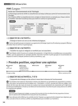 Dossier 8 Leçon 1 Défi pour la Terre 
160 
Parler de l’environnement et de l’écologie 
Ce Point langue permet de vérifi er la compréhension du lexique utilisé pour parler de l’environnement et de 
l’écologie. 
Tout d’abord, vérifi er la compréhension de la consigne en faisant donner un exemple pour chaque colonne 
à compléter. Faire faire l’activité par deux puis mettre en commun en grand groupe. 
CORRIGÉ 
Phénomènes Action écologiste 
Les ressources naturelles 
Les espèces animales 
Le climat 
La biodiversité 
s’épuiser / diminuer 
disparaître 
être bouleversé 
être attaqué 
économiser 
préserver 
économiser 
économiser 
développer 
diversifi er 
L’eau 
Les milieux naturels 
Les ressources naturelles 
L’énergie 
Le tri sélectif 
Les énergies 
POINT Langue 
> OBJECTIF DE L’ACTIVITÉ 4 
Échanger et donner son avis sur des initiatives écologiques. 
4 Former des petits groupes et proposer aux apprenants d’échanger à partir du fi l conducteur proposé. Effectuer 
une brève mise en commun en grand groupe. 
> OBJECTIF DE L’ACTIVITÉ 5 
Transférer les acquis en rédigeant un manifeste pour une association. 
5 Tout d’abord, mettre l’accent sur le contexte de la production : il s’agit d’écrire un manifeste pour une association 
« créée » par les apprenants (cf. exemples donnés). Faire faire l’activité en petits groupes en recommandant de 
respecter la matrice indiquée (similaire à celle du manifeste p. 144). 
> Prendre position, exprimer une opinion 
Comprendre 
Oral 
Act. 6, 7 et 8 
Point langue 
Prendre position, 
exprimer une opinion 
> S’exercer n° 4 et 5 
Point culture Phonétique 
Act. 9 
S’exprimer 
Oral 
Act. 10 
Échanges au collège Affi ches « Journée de la Terre » 
> OBJECTIF DES ACTIVITÉS 6, 7 ET 8 
Comprendre des échanges sur des actions à mener dans le domaine de l’environnement 
6 Tout d’abord, faire observer l’illustration à droite et les éléments qui permettent de comprendre le contexte : 
dans une classe, une personne écrit au tableau noir ; l’inscription « 22 avril : Journée de la Terre au collège » et le 
dessin (la Terre avec des mains de toutes les couleurs tout autour) permettent de comprendre qu’il s’agit d’une 
journée de sensibilisation à l’école sur le thème de l’environnement. Puis faire écouter le document et en vérifi er 
la compréhension globale. 
CORRIGÉ 
Dans une classe d’adolescents (collège), au moment de la Journée de la Terre, les élèves font des propositions d’actions 
dans le cadre de cette manifestation et en discutent avec leur professeur. 
7 Faire réécouter afi n d’effectuer les activités a) et b). Proposer aux apprenants de comparer leurs réponses, par 
deux. Lors de la mise en commun, vérifi er la compréhension puis enchaîner sur l’activité c). 
 