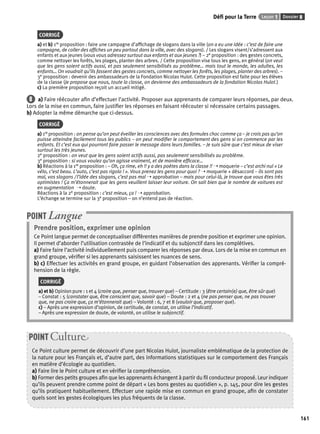 Défi pour la Terre Leçon 1 Dossier 8 
161 
CORRIGÉ 
a) et b) 1re proposition : faire une campagne d’affi chage de slogans dans la ville (on a eu une idée : c’est de faire une 
campagne, de coller des affi ches un peu partout dans la ville, avec des slogans). / Les slogans visent/s’adressent aux 
enfants et aux jeunes (vous vous adressez surtout aux enfants et aux jeunes ?) – 2e proposition : des gestes concrets, 
comme nettoyer les forêts, les plages, planter des arbres. / Cette proposition vise tous les gens, en général (on veut 
que les gens soient actifs aussi, et pas seulement sensibilisés au problème… mais tout le monde, les adultes, les 
enfants… On voudrait qu’ils fassent des gestes concrets, comme nettoyer les forêts, les plages, planter des arbres). – 
3e proposition : devenir des ambassadeurs de la Fondation Nicolas Hulot. Cette proposition est faite pour les élèves 
de la classe (Je propose que nous, toute la classe, on devienne des ambassadeurs de la fondation Nicolas Hulot.) 
c) La première proposition reçoit un accueil mitigé. 
8 a) Faire réécouter afi n d’effectuer l’activité. Proposer aux apprenants de comparer leurs réponses, par deux. 
Lors de la mise en commun, faire justifi er les réponses en faisant réécouter si nécessaire certains passages. 
b) Adopter la même démarche que ci-dessus. 
CORRIGÉ 
a) 1re proposition : on pense qu’on peut éveiller les consciences avec des formules choc comme ça – je crois pas qu’on 
puisse atteindre facilement tous les publics – on peut modifi er le comportement des gens si on commence par les 
enfants. Et c’est eux qui pourront faire passer le message dans leurs familles. – Je suis sûre que c’est mieux de viser 
surtout les très jeunes. 
2e proposition : on veut que les gens soient actifs aussi, pas seulement sensibilisés au problème. 
3e proposition : si vous voulez qu’on agisse vraiment, et de manière effi cace… 
b) Réactions à la 1re proposition : – Oh, ça rime, eh !! y a des poètes dans la classe !! ➝ moquerie – c’est archi nul « Le 
vélo, c’est beau. L’auto, c’est pas rigolo ! ». Vous prenez les gens pour quoi ? ➝ moquerie + désaccord – ils sont pas 
mal, vos slogans / l’idée des slogans, c’est pas mal ➝ approbation – mais pour celui-là, je trouve que vous êtes très 
optimistes ! Ça m’étonnerait que les gens veuillent laisser leur voiture. On sait bien que le nombre de voitures est 
en augmentation ➝ doute. 
Réactions à la 2e proposition : c’est mieux, ça ! ➝ approbation. 
L’échange se termine sur la 3e proposition – on n’entend pas de réaction. 
POINT Langue 
Prendre position, exprimer une opinion 
Ce Point langue permet de conceptualiser différentes manières de prendre position et exprimer une opinion. 
Il permet d’aborder l’utilisation contrastée de l’indicatif et du subjonctif dans les complétives. 
a) Faire faire l’activité individuellement puis comparer les réponses par deux. Lors de la mise en commun en 
grand groupe, vérifi er si les apprenants saisissent les nuances de sens. 
b) c) Effectuer les activités en grand groupe, en guidant l’observation des apprenants. Vérifi er la compré-hension 
de la règle. 
CORRIGÉ 
a) et b) Opinion pure : 1 et 4 (croire que, penser que, trouver que) – Certitude : 3 (être certain(e) que, être sûr que) 
– Constat : 5 (constater que, être conscient que, savoir que) – Doute : 2 et 4 (ne pas penser que, ne pas trouver 
que, ne pas croire que, ça m’étonnerait que) – Volonté : 6, 7 et 8 (vouloir que, proposer que). 
c) – Après une expression d’opinion, de certitude, de constat, on utilise l’indicatif. 
– Après une expression de doute, de volonté, on utilise le subjonctif. 
POINT Culture 
Ce Point culture permet de découvrir d’une part Nicolas Hulot, journaliste emblématique de la protection de 
la nature pour les Français et, d’autre part, des informations statistiques sur le comportement des Français 
en matière d’écologie au quotidien. 
a) Faire lire le Point culture et en vérifi er la compréhension. 
b) Former des petits groupes afi n que les apprenants échangent à partir du fi l conducteur proposé. Leur indiquer 
qu’ils peuvent prendre comme point de départ « Les bons gestes au quotidien », p. 145, pour dire les gestes 
qu’ils pratiquent habituellement. Effectuer une rapide mise en commun en grand groupe, afi n de constater 
quels sont les gestes écologiques les plus fréquents de la classe. 
 