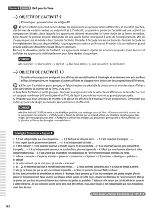Dossier 8 Leçon 1 Défi pour la Terre 
162 
> OBJECTIF DE L’ACTIVITÉ 9 
Phonétique : prononciation du subjonctif. 
9 a) Cette activité a pour but de sensibiliser les apprenants aux prononciations différentes, et toutefois proches, 
des formes de certains verbes au subjonctif et à l’indicatif. La première partie de l’activité est une activité de 
comparaison dirigée, dans laquelle les apprenants doivent reconnaître la forme écrite de la forme entendue. 
Faire écouter le premier énoncé. Demander de dire quelle forme correspond à celle de l’enregistrement, afi n de 
s’assurer que tout le monde a bien compris l’activité. Procéder à l’écoute des autres énoncés. Pendant l’écoute de 
l’enregistrement (écoute séquentielle), chaque apprenant note ce qu’il entend. Procéder à la correction en grand 
groupe après une deuxième écoute (écoute continue). 
b) Dans la deuxième partie de l’activité, les apprenants doivent répéter les énoncés proposés. Faire écouter et 
solliciter les apprenants individuellement pour faire répéter chaque item. 
CORRIGÉ 
a) 1. Que j’aie – 2. Que tu ailles – 3. Qu’il ait – 4. Que nous allions – 5. Que vous alliez – 6. Qu’ils aient 
> OBJECTIF DE L’ACTIVITÉ 10 
Transférer les acquis en analysant des affi ches de sensibilisation à l’écologie et en donnant son avis sur leur 
effi cacité respective, en imaginant d’autres affi ches et slogans et en débattant des propositions différentes. 
10 1. Effectuer l’activité en grand groupe, en faisant repérer au préalable le point commun entre les deux affi ches : 
elles concernent la Journée de la Terre, le 22 avril. 
2. Faire faire l’activité en petits groupes. Proposer aux apprenants de dessiner leurs affi ches ou de les effectuer sur 
un support numérique (si l’on dispose d’un TNI), de façon à pouvoir les montrer au grand groupe après. 
3. Proposer aux sous-groupes de montrer à la classe les affi ches et d’expliquer leurs propositions. Demander aux 
autres groupes de réagir, en évaluant leur pertinence et effi cacité. 
CORRIGÉ 
a) À titre indicatif : l’affi che verte a une stratégie positive, son message pourrait être : « Prenons soin de la terre et de 
la nature pour nos enfants ». L’affi che avec le bidon de pétrole qui se répand utilise une stratégie négative pour faire 
réagir. Son message pourrait être : « Arrêtons d’utiliser des énergies qui polluent et provoquent le réchauffement de 
la planète, utilisons des énergies renouvelables ». 
Corrigés S’exercer • Leçon 1 
1. 1. Il est indispensable que nous réagissions… – 2. Il faut que les citoyens aient… – 3. Il est important d’enseigner… – 
4. Il est urgent que le gouvernement prenne… – 5. Il est indispensable de lutter… 
2. À titre indicatif : 1. Il est essentiel que tout le monde fasse le tri de ses déchets. – 2. Il est important que les gens prennent les 
transports… – 3. Il est indispensable que nous ne surchauffi ons plus nos logements. – 4. Il faut que nous fassions attention à notre 
consommation d’eau. – 5. Il est urgent que les produits non respectueux de l’environnement soient interdits à la vente. 
3. milieux – menacée – d’espèces animales – préserver – consommer – s’épuisent – d’économiser – développer – pollution – 
tri sélectif 
4. Je suis conscient – je ne crois pas – je suis sûr – si on veut 
5. a) 1. Ça m’étonnerait que tout le monde fasse des efforts… – 2. Nous sommes conscients qu’il n’y a plus de temps à perdre. – 
3. Moi, je ne trouve pas que ce soit une mission impossible. – 4. Nous ne pensons pas qu’il faille continuer… 
b) Il est donc primordial de sensibiliser les enfants à l’écologie. Nous pensons qu’il faut leur enseigner des gestes simples afi n de 
préserver l’environnement. Nous voulons que chaque enfant puisse, de cette façon, devenir un défenseur de l’environnement. Mais je 
ne pense pas que tous les parents fassent eux-mêmes ces gestes au quotidien. C’est pour cette raison que j’ai décidé de les associer 
à cette entreprise. Je suis conscient que la tâche sera peut-être diffi cile, mais, pour réussir, il est indispensable que nous travaillions 
main dans la main. 
> Voir aussi le Cahier d’activités | p. 107-110 
 