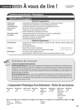 163 
p. 148-151 À vous de lire ! 
Dossier 8 Leçon 2 , Livre de l’élève 
Scénario de la leçon 
La leçon se compose de deux parcours : 
Dans le premier parcours (p. 148-149), les apprenants écouteront la présentation d’un évènement pour 
la promotion de la lecture en France et s’informeront sur l’historique de cette initiative. Ils échangeront 
ensuite sur ce type d’évènement puis prendront connaissance de statistiques. En fi n de parcours, ils 
écouteront une conversation concernant les habitudes de lecture et échangeront sur leur propre com-portement 
dans ce domaine. 
Dans le deuxième parcours (p. 150-151), les apprenants écouteront une conversation concernant une 
demande de prêt. Puis, dans le même contexte, ils liront un mail de plainte et de demande d’aide. En 
fi n de parcours, ils transféreront leurs acquis dans une situation de demande de prêt d’objet à la suite 
de laquelle ils écriront un mail. 
2 
Contenus socioculturels • Thématiques 
La lecture, les initiatives autour de la lecture 
Objectifs sociolangagiers 
Objectifs pragmatiques 
Comprendre 
l’historique 
d’un évènement/ 
parler de ses 
lectures 
– comprendre la présentation et l’historique d’un évènement culturel 
– comprendre des statistiques sur des habitudes de lecture 
– comprendre quelqu’un qui parle de ses habitudes de lecture 
– donner son avis sur un évènement culturel 
– s’exprimer sur ses habitudes de lecture 
– parler d’habitudes culturelles et de lecture 
Demander le prêt 
d’un objet 
– comprendre quelqu’un qui demande un service, un prêt d’objet 
– comprendre quelqu’un qui se plaint, proteste 
– demander un service, un prêt d’objet 
– se plaindre, demander de l’aide 
Objectifs linguistiques 
Grammaticaux – expression de rapports temporels : à partir de, dès, dès que, depuis, depuis que, 
jusqu’à ce que 
– les doubles pronoms 
Lexicaux – termes liés au livre et à la lecture 
– verbes pour parler du prêt, de l’emprunt d’un objet 
, Lexique thématique : 
livre de l'élève p. 204 
Phonétiques – le e caduc et les doubles pronoms 
– phonie-graphie : distinction [ə] / [ε] dans la première syllabe des mots 
> Comprendre l’historique d’un évènement – Parler de ses lectures 
Comprendre 
Comprendre 
Aide-mémoire 
S’exprimer 
Oral 
Écrit 
> S’exercer n° 6 
Oral 
Act. 1 
Act. 2 
Act. 3 
Comprendre 
Écrit 
S’exprimer 
Oral 
Act. 4 
Comprendre 
Oral/Écrit 
Act. 5 et 6 
Point langue 
Depuis que, 
dès que, jusqu’à 
ce que pour 
exprimer des 
rapports temporels 
> S’exercer 
n° 7 et 8 
S’exprimer 
Oral 
Act. 7 
Affi che 
d’un évènement 
culturel 
Historique 
de l’évènement 
Extraits de 
sondages 
 