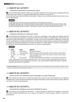 Dossier 8 Leçon 2 À vous de lire ! 
164 
> OBJECTIF DE L’ACTIVITÉ 1 
Comprendre la présentation d’un évènement culturel. 
1 1. Tout d’abord, faire observer l’affi che pour identifi er l’évènement. Puis, faire écouter l’enregistrement afi n 
de faire le lien avec l’affi che : il s’agit de la présentation de l’initiative « À vous de lire ! ». 
2. Faire réécouter pour repérer les éléments demandés. Proposer une concertation par deux avant la mise en com-mun 
en grand groupe. 
CORRIGÉ 
1. Le ministère de la Culture et de la Communication et le Centre National du Livre (CNL) 
2. Objectif de l’opération : faire partager le plaisir de la lecture, partager le plaisir de lire sous toutes ses formes – Type 
de manifestations organisées : des lectures publiques dans les gares, sur les terrasses de café, dans les jardins, des 
spectacles de théâtre, de slam, de poésie – Intervenants : (plus de 1 000) auteurs et professionnels du livre. 
> OBJECTIF DE L’ACTIVITÉ 2 
Comprendre l’historique d’un évènement culturel. 
2 1. Tout d’abord, faire identifi er le document : il s’agit d’un « Historique ». Faire repérer qu’il s’agit de la Fête du 
livre et de la lecture puis demander aux apprenants de lire l’article. Vérifi er la compréhension en demandant aux 
apprenants quelles informations y sont données : les dates, les noms et les objectifs des différentes formules qui 
se sont succédé depuis la création de l’évènement. Puis faire faire l’activité par deux, en proposant éventuellement 
aux apprenants de classer les éléments sous forme de tableau (cf. corrigé). Mettre en commun en grand groupe. 
2. Faire faire l’activité individuellement puis mettre en commun en grand groupe. 
CORRIGÉ 
1. Dates Noms Objectifs 
En 1989 Fureur de lire Promouvoir la lecture. 
En 1994 Temps des livres Mettre en place des actions durables en milieu scolaire et universitaire. 
À partir de 
1998 
Lire en fête Faire la promotion de la lecture sous toutes ses formes (livre, presse, 
textes de théâtre, etc.). 
En 2010 À vous de lire Accroître l’impact populaire de l’initiative, sur un principe plus participatif. 
2. Faux : la Fête du livre et de la lecture existe depuis 1989. – Faux : à partir de 1998, la manifestation prend le nom de 
Lire en fête (mais elle a encore changé de nom en 2010). – Faux : dès sa création en 1989, la Fête du livre a remporté 
un grand succès auprès d’un large public. 
> L’aide-mémoire reprend et permet de fi xer trois structures pour indiquer un point de départ : depuis + date, 
> dès + nom et/ou date et à partir de + date. 
> OBJECTIF DE L’ACTIVITÉ 3 
Donner son avis sur un évènement culturel et échanger sur ce type d’évènement. 
3 Tout d’abord, faire découvrir la citation du ministre de la Culture et de la Communication et en vérifi er la 
compréhension. Puis former des petits groupes et proposer d’échanger à partir du fi l conducteur proposé. Effectuer 
une mise en commun en grand groupe. 
> OBJECTIF DE L’ACTIVITÉ 4 
Comprendre des statistiques concernant les habitudes de lecture. 
4 Tout d’abord, faire identifi er les documents : il s’agit d’extraits de résultats de sondages sur la lecture. 
Faire faire l’activité individuellement puis comparer les réponses en petits groupes. Mettre en commun en 
grand groupe. 
 