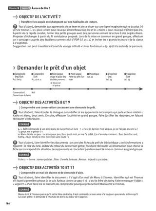 Dossier 8 Leçon 2 À vous de lire ! 
166 
> OBJECTIF DE L’ACTIVITÉ 7 
Transférer les acquis en échangeant sur ses habitudes de lecture. 
7 Tout d’abord, demander aux apprenants de se lever et de se situer sur une ligne imaginaire qui va du plus (+) 
vers le moins (–), le « plus » étant pour ceux qui aiment beaucoup lire et le « moins » pour ceux qui n’aiment pas lire. 
À partir de ce rapide constat, former des petits groupes avec des personnes aimant la lecture à des degrés divers. 
Proposer d’échanger à partir du fi l conducteur proposé. Lors de la mise en commun en grand groupe, effectuer 
un « sondage » auprès des étudiants comme celui d’IFOP (cf. act. 4) et inviter les « grands lecteurs » de la classe 
à s’exprimer. 
Suggestion : on peut travailler le Carnet de voyage intitulé « Livres fondateurs » (p. 156) à la suite de ce parcours. 
> Demander le prêt d’un objet 
Comprendre 
Comprendre 
Oral/Écrit 
Écrit 
Act. 8 et 9 
Act. 10 et 11 
Point langue 
Usage et place des 
doubles pronoms 
> S’exercer 
n° 9 et 10 
Point langue 
Parler du prêt d’un 
objet 
Phonétique 
Act. 12 
S’exprimer 
Oral 
Act. 13 
S’exprimer 
Écrit 
Act. 14 
Conversation/ 
Couvertures de livres 
Mail 
> OBJECTIF DES ACTIVITÉS 8 ET 9 
Comprendre une conversation concernant une demande de prêt. 
8 Tout d’abord, faire écouter le dialogue puis vérifi er si les apprenants ont compris qui parle et leur relation : 
Kathy et Manu, deux amis. Ensuite, effectuer l’activité en grand groupe. Faire justifi er les réponses, en faisant 
réécouter si nécessaire. 
CORRIGÉ 
1. 1. Kathy demande à son ami Manu de lui prêter un livre ➝ « c’est le dernier Fred Vargas, je ne l’ai pas encore lu ! 
Tu peux me le prêter ? » 
2. Manu hésite un peu ➝ « je ne peux pas, il est pas à moi, on me l’a prêté. Ça m’ennuie vraiment… Bon, ben d’accord, 
Kathy… Mais rends-le-moi mercredi sans faute ! » 
9 Tout d’abord, faire identifi er les documents : ce sont des fi ches de prêt de bibliothèque ; trois informations y 
fi gurent : le titre du livre, la date du retour du livre et son genre. Puis faire réécouter la conversation pour choisir la 
fi che qui correspond à la situation. Les apprenants se concertent par deux avant la mise en commun en grand groupe. 
CORRIGÉ 
Fiche 2 ➝ Genre : roman policier ; Titre: L’armée furieuse ; Retour : le jeudi 23 octobre. 
> OBJECTIF DES ACTIVITÉS 10 ET 11 
Comprendre un mail de plainte et de demande d’aide. 
10 Tout d’abord, faire identifi er le document : il s’agit d’un mail de Manu à Thomas. Identifi er qui est Thomas 
en lisant la première phrase (« je suis furieux contre ta soeur ! ») : c’est le frère de Kathy. Faire remarquer l’objet : 
« urgent ! ». Puis faire lire le mail afi n de comprendre pourquoi précisément Manu écrit à Thomas. 
CORRIGÉ 
Manu écrit à Thomas parce qu’il est le frère de Kathy. Il est contrarié car son amie n’a toujours pas rendu le livre qu’il 
lui avait prêté. Il demande à Thomas de dire à sa soeur de l’appeler. 
 