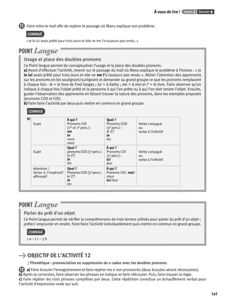 À vous de lire ! Leçon 2 Dossier 8 
167 
11 Faire relire le mail afi n de repérer le passage où Manu explique son problème. 
CORRIGÉ 
« Je le lui avais prêté pour trois jours et elle ne me l’a toujours pas rendu. » 
Usage et place des doubles pronoms 
Ce Point langue permet de conceptualiser l’usage et la place des doubles pronoms. 
a) Avant d’effectuer l’activité, revenir sur le passage du mail où Manu explique le problème à Thomas : « Je 
le lui avais prêté pour trois jours et elle ne me l’a toujours pas rendu ». Attirer l’attention des apprenants 
sur les pronoms en les soulignant/surlignant et demander au grand groupe ce que les pronoms remplacent 
à chaque fois : le = le livre de Fred Vargas ; lui = à Kathy ; me = à moi et l’ = le livre. Faire observer qu’on 
indique à chaque fois l’objet prêté et la personne à qui l’on prête ou à qui l’on doit rendre l’objet. Ensuite, 
guider l’observation des apprenants en faisant trouver la nature des pronoms, dans les exemples proposés 
(pronoms COD et COI). 
b) Faire faire l’activité par deux puis mettre en commun en grand groupe. 
CORRIGÉ 
b) 
Sujet 
À qui ? 
Pronoms COI 
(1re et 2e pers.) : 
me 
te 
nous 
vous 
Quoi ? 
Pronoms COD 
(3e pers.) : 
le (l’) 
la 
les 
Verbe conjugué 
ou 
verbe à l’infi nitif 
Sujet 
Quoi ? 
pronoms COD (3e pers.) : 
le (l’) 
la 
les 
À qui ? 
Pronoms COI 
(3e pers.) : 
lui 
leur 
Verbe conjugué 
ou 
verbe à l’infi nitif 
Attention ! 
Verbe à l’impératif 
affi rmatif 
Quoi ? 
Pronoms COD (3e pers.) : 
le (l’) 
la 
les 
À qui ? 
Pronoms COI : moi/ 
nous 
lui/ leur 
POINT Langue 
POINT Langue 
Parler du prêt d’un objet 
Ce Point langue permet de vérifi er la compréhension de trois termes utilisés pour parler du prêt d’un objet : 
prêter/ emprunter et rendre. Faire faire l’activité individuellement puis mettre en commun en grand groupe. 
CORRIGÉ 
1 a – 2 c – 3 b 
> OBJECTIF DE L’ACTIVITÉ 12 
Phonétique : prononciation ou suppression du e caduc avec les doubles pronoms. 
12 a) Faire écouter l’enregistrement et faire repérer les e non prononcés (deux écoutes seront nécessaires). 
b) Après la correction, faire observer les phrases en italique et faire réécouter. Puis, faire trouver la règle. 
c) Faire répéter les trois phrases complètes par deux. Cette répétition constitue un échauffement verbal pour 
l’activité d’expression orale qui suit. 
 