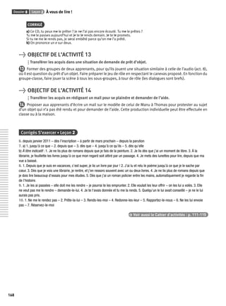 Dossier 8 Leçon 2 À vous de lire ! 
168 
CORRIGÉ 
a) Ce CD, tu peux me le prêter ? Je ne l’ai pas encore écouté. Tu me le prêtes ? 
Tu me le passes aujourd’hui et je te le rends demain. Je te le promets. 
Si tu ne me le rends pas, je serai embêté parce qu’on me l’a prêté. 
b) On prononce un e sur deux. 
> OBJECTIF DE L’ACTIVITÉ 13 
Transférer les acquis dans une situation de demande de prêt d’objet. 
13 Former des groupes de deux apprenants, pour qu’ils jouent une situation similaire à celle de l’audio (act. 8), 
où il est question du prêt d’un objet. Faire préparer le jeu de rôle en respectant le canevas proposé. En fonction du 
groupe-classe, faire jouer la scène à tous les sous-groupes, à tour de rôle (les dialogues sont brefs). 
> OBJECTIF DE L’ACTIVITÉ 14 
Transférer les acquis en rédigeant un mail pour se plaindre et demander de l’aide. 
14 Proposer aux apprenants d’écrire un mail sur le modèle de celui de Manu à Thomas pour protester au sujet 
d’un objet qui n’a pas été rendu et pour demander de l’aide. Cette production individuelle peut être effectuée en 
classe ou à la maison. 
Corrigés S’exercer • Leçon 2 
6. depuis janvier 2011 – dès l’inscription – à partir de mars prochain – depuis la parution 
7. a) 1. jusqu’à ce que – 2. depuis que – 3. dès que – 4. jusqu’à ce qu’ils – 5. dès qu’elle 
b) À titre indicatif : 1. Je ne lis plus de romans depuis que je fais de la peinture. 2. Je lis dès que j’ai un moment de libre. 3. À la 
librairie, je feuillette les livres jusqu’à ce que mon regard soit attiré par un passage. 4. Je mets des lunettes pour lire, depuis que ma 
vue a baissé. 
8. 1. Depuis que je suis en vacances, c’est super, je lis un livre par jour ! 2. J’ai lu et relu le poème jusqu’à ce que je le sache par 
coeur. 3. Dès que je vois une librairie, je rentre, et j’en ressors souvent avec un ou deux livres. 4. Je ne lis plus de romans depuis que 
je dois lire beaucoup d’essais pour mes études. 5. Dès que j’ai un roman policier entre les mains, automatiquement je regarde la fi n 
de l’histoire. 
9. 1. Je les ai passées – elle doit me les rendre – je pourrai te les emprunter. 2. Elle voulait les leur offrir – on les lui a volés. 3. Elle 
ne veut pas me le rendre – demande-le-lui. 4. Je te l’avais donnée et tu me la rends. 5. Quelqu’un le lui avait conseillé – je ne le lui 
aurais pas pris. 
10. 1. Ne me le rendez pas – 2. Prête-la-lui – 3. Rends-les-moi – 4. Redonne-les-leur – 5. Rapportez-le-nous – 6. Ne les lui envoie 
pas – 7. Réservez-le-moi 
> Voir aussi le Cahier d’activités | p. 111-115 
 