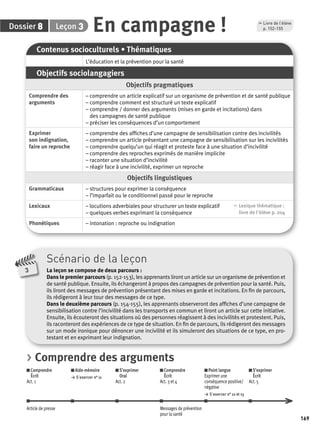 169 
Dossier 8 Leçon 3 
, Livre de l’élève 
p. 152-155 En campagne ! 
Scénario de la leçon 
La leçon se compose de deux parcours : 
Dans le premier parcours (p. 152-153), les apprenants liront un article sur un organisme de prévention et 
de santé publique. Ensuite, ils échangeront à propos des campagnes de prévention pour la santé. Puis, 
ils liront des messages de prévention présentant des mises en garde et incitations. En fi n de parcours, 
ils rédigeront à leur tour des messages de ce type. 
Dans le deuxième parcours (p. 154-155), les apprenants observeront des affi ches d’une campagne de 
sensibilisation contre l’incivilité dans les transports en commun et liront un article sur cette initiative. 
Ensuite, ils écouteront des situations où des personnes réagissent à des incivilités et protestent. Puis, 
ils raconteront des expériences de ce type de situation. En fi n de parcours, ils rédigeront des messages 
sur un mode ironique pour dénoncer une incivilité et ils simuleront des situations de ce type, en pro-testant 
et en exprimant leur indignation. 
3 
Contenus socioculturels • Thématiques 
L’éducation et la prévention pour la santé 
Objectifs sociolangagiers 
Objectifs pragmatiques 
Comprendre des 
arguments 
– comprendre un article explicatif sur un organisme de prévention et de santé publique 
– comprendre comment est structuré un texte explicatif 
– comprendre / donner des arguments (mises en garde et incitations) dans 
des campagnes de santé publique 
– préciser les conséquences d’un comportement 
Exprimer 
son indignation, 
faire un reproche 
– comprendre des affi ches d’une campagne de sensibilisation contre des incivilités 
– comprendre un article présentant une campagne de sensibilisation sur les incivilités 
– comprendre quelqu’un qui réagit et proteste face à une situation d’incivilité 
– comprendre des reproches exprimés de manière implicite 
– raconter une situation d’incivilité 
– réagir face à une incivilité, exprimer un reproche 
Objectifs linguistiques 
Grammaticaux – structures pour exprimer la conséquence 
– l’imparfait ou le conditionnel passé pour le reproche 
Lexicaux – locutions adverbiales pour structurer un texte explicatif 
– quelques verbes exprimant la conséquence 
, Lexique thématique : 
livre de l'élève p. 204 
Phonétiques – intonation : reproche ou indignation 
> Comprendre des arguments 
Comprendre 
Aide-mémoire 
S’exprimer 
Écrit 
> S’exercer n° 11 
Oral 
Act. 1 
Act. 2 
Comprendre 
Écrit 
Act. 3 et 4 
Point langue 
Exprimer une 
conséquence positive/ 
négative 
> S’exercer n° 12 et 13 
S’exprimer 
Écrit 
Act. 5 
Article de presse Messages de prévention 
pour la santé 
 