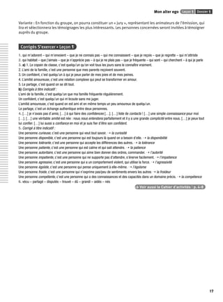 Mon alter ego Leçon 1 Dossier 1 
17 
Variante : En fonction du groupe, on pourra constituer un « jury », représentant les animateurs de l’émission, qui 
lira et sélectionnera les témoignages les plus intéressants. Les personnes concernées seront invitées à témoigner 
auprès du groupe. 
Corrigés S’exercer • Leçon 1 
1. qui m’adorent – qui m’envoient – que je ne connais pas – qui me connaissent – que je reçois – que je regrette – qui m’attriste 
2. qui habitait – que j’aimais – que je n’apprécie pas – à qui je ne plais pas – que je fréquente – qui sont – qui cherchent – à qui je parle 
3. a) 1. Le copain de classe, c’est quelqu’un qu’on voit tous les jours sans le connaître vraiment. 
2. L’ami de la famille, c’est une personne que mes parents reçoivent souvent. 
3. Un confi dent, c’est quelqu’un à qui je peux parler de mes joies et de mes peines. 
4. L’amitié amoureuse, c’est une relation complexe qui peut se transformer en amour. 
5. Le partage, c’est quand on se dit tout. 
b) Corrigés à titre indicatif : 
L’ami de la famille, c’est quelqu’un que ma famille fréquente régulièrement. 
Un confi dent, c’est quelqu’un qui m’écoute sans me juger. 
L’amitié amoureuse, c’est quand on est ami et en même temps un peu amoureux de quelqu’un. 
Le partage, c’est un échange authentique entre deux personnes. 
4. […] je n’avais pas d’amis, […] à qui faire des confi dences […]. […] liste de contacts ! […] une simple connaissance pour moi 
[…]. […] une véritable amitié est née : nous nous entendons parfaitement et il y a une grande complicité entre nous. […] je peux tout 
lui confi er. […] lui aussi a confi ance en moi et je suis fi er d’être son confi dent. 
5. Corrigé à titre indicatif : 
Une personne curieuse, c’est une personne qui veut tout savoir. ➝ la curiosité 
Une personne disponible, c’est une personne qui est toujours là quand on a besoin d’elle. ➝ la disponibilité 
Une personne tolérante, c’est une personne qui accepte les différences des autres. ➝ la tolérance 
Une personne patiente, c’est une personne qui est calme et qui sait attendre. ➝ la patience 
Une personne autoritaire, c’est une personne qui aime bien donner des ordres, commander. ➝ l’autorité 
Une personne impatiente, c’est une personne qui ne supporte pas d’attendre, s’énerve facilement. ➝ l’impatience 
Une personne agressive, c’est une personne qui a un comportement violent, qui utilise la force. ➝ l’agressivité 
Une personne égoïste, c’est une personne qui pense uniquement à elle-même. ➝ l’égoïsme 
Une personne froide, c’est une personne qui n’exprime pas/peu de sentiments envers les autres ➝ la froideur 
Une personne compétente, c’est une personne qui a des connaissances et des capacités dans un domaine précis. ➝ la compétence 
6. vécu – partagé – disputés – trouvé – dû – grandi – aidés – nés 
> Voir aussi le Cahier d’activités | p. 4-8 
 