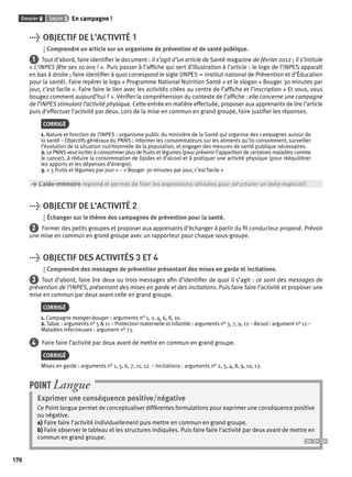 Dossier 8 Leçon 3 En campagne ! 
170 
> OBJECTIF DE L’ACTIVITÉ 1 
Comprendre un article sur un organisme de prévention et de santé publique. 
1 Tout d’abord, faire identifi er le document : il s’agit d’un article de Santé magazine de février 2012 ; il s’intitule 
« L’INPES fête ses 10 ans ! ». Puis passer à l’affi che qui sert d’illustration à l’article : le logo de l’INPES apparaît 
en bas à droite ; faire identifi er à quoi correspond le sigle (INPES = Institut national de Prévention et d’Éducation 
pour la santé). Faire repérer le logo « Programme National Nutrition Santé » et le slogan « Bouger 30 minutes par 
jour, c’est facile ». Faire faire le lien avec les activités citées au centre de l’affi che et l’inscription « Et vous, vous 
bougez comment aujourd’hui ? ». Vérifi er la compréhension du contexte de l’affi che : elle concerne une campagne 
de l’INPES stimulant l’activité physique. Cette entrée en matière effectuée, proposer aux apprenants de lire l’article 
puis d’effectuer l’activité par deux. Lors de la mise en commun en grand groupe, faire justifi er les réponses. 
CORRIGÉ 
1. Nature et fonction de l’INPES : organisme public du ministère de la Santé qui organise des campagnes autour de 
la santé – Objectifs généraux du PNNS : informer les consommateurs sur les aliments qu’ils consomment, surveiller 
l’évolution de la situation nutritionnelle de la population, et engager des mesures de santé publique nécessaires. 
2. Le PNNS veut inciter à consommer plus de fruits et légumes (pour prévenir l’apparition de certaines maladies comme 
le cancer), à réduire la consommation de lipides et d’alcool et à pratiquer une activité physique (pour rééquilibrer 
les apports et les dépenses d’énergie). 
3. « 5 fruits et légumes par jour » – « Bouger 30 minutes par jour, c’est facile » 
> L’aide-mémoire reprend et permet de fi xer les expressions utilisées pour structurer un texte explicatif. 
> OBJECTIF DE L’ACTIVITÉ 2 
Échanger sur le thème des campagnes de prévention pour la santé. 
2 Former des petits groupes et proposer aux apprenants d’échanger à partir du fi l conducteur proposé. Prévoir 
une mise en commun en grand groupe avec un rapporteur pour chaque sous-groupe. 
> OBJECTIF DES ACTIVITÉS 3 ET 4 
Comprendre des messages de prévention présentant des mises en garde et incitations. 
3 Tout d’abord, faire lire deux ou trois messages afi n d’identifi er de quoi il s’agit : ce sont des messages de 
prévention de l’INPES, présentant des mises en garde et des incitations. Puis faire faire l’activité et proposer une 
mise en commun par deux avant celle en grand groupe. 
CORRIGÉ 
1. Campagne manger-bouger : arguments n° 1, 2, 4, 6, 8, 10. 
2. Tabac : arguments n° 5 & 11 – Protection maternelle et infantile : arguments n° 3, 7, 9, 12 – Alcool : argument n° 12 – 
Maladies infectieuses : argument n° 13. 
4 Faire faire l’activité par deux avant de mettre en commun en grand groupe. 
CORRIGÉ 
Mises en garde : arguments n° 1, 5, 6, 7, 11, 12. – Incitations : arguments n° 2, 3, 4, 8, 9, 10, 13. 
POINT Langue 
Exprimer une conséquence positive/négative 
Ce Point langue permet de conceptualiser différentes formulations pour exprimer une conséquence positive 
ou négative. 
a) Faire faire l’activité individuellement puis mettre en commun en grand groupe. 
b) Faire observer le tableau et les structures indiquées. Puis faire faire l’activité par deux avant de mettre en 
commun en grand groupe. 
 