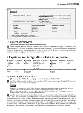 En campagne ! Leçon 3 Dossier 8 
171 
CORRIGÉ 
a) Sujet/c’ + est + adjectif + pour (1) – La consommation d’alcool chez la femme enceinte est 
dangereuse pour le bébé. 
– La pratique excessive des jeux vidéo est mauvaise 
pour les enfants. 
Ça/verbe infi nitif sujet + rend + adjectif (2) – ça rend nerveux 
– fumer rend dépendant 
b) Structure Conséquence négative Conséquence positive 
Sujet/ça 
+ verbe + nom 
Aggraver 
Provoquer 
Entraîner 
Favoriser 
Améliorer 
Sujet/ça 
+ verbe + de + verbe infi nitif 
Empêcher Permettre 
(1) Le sujet de la phrase peut être un nom ou c’. 
(2) Le sujet peut être un verbe infi nitif, un nom ou ça. 
> OBJECTIF DE L’ACTIVITÉ 5 
Rédiger des messages de prévention de santé publique. 
5 Former des petits groupes. Proposer aux apprenants de choisir un thème de campagne de prévention parmi 
ceux proposés (act. 3. 2.) ou un autre de leur choix, ainsi que le public-cible. Leur demander de rédiger des messages 
pour cette campagne avec des incitations et des mises en garde. Lors de la mise en commun en grand groupe, 
proposer à chaque sous-groupe de présenter ses arguments. 
> Exprimer son indignation – Faire un reproche 
Comprendre 
Comprendre 
Comprendre 
Écrit / 
Écrit 
Oral 
S’exprimer 
Act. 8 et 9 
Act. 10 et 11 
Oral 
Act. 6 et 7 
Point langue 
L’imparfait ou le 
conditionnel pour 
faire un reproche 
> S ’exercer 
n° 14 et 15 
S’exprimer 
Oral 
Act. 12 
Comprendre 
Écrit 
S’exprimer 
Écrit 
Act. 13 
Phonétique 
Act. 14 
S’exprimer 
Oral 
Act. 15 
Affi ches Article Échanges dans 
les transports 
Messages 
sur Internet 
> OBJECTIF DES ACTIVITÉS 6 ET 7 
Comprendre des affi ches d’une campagne de sensibilisation contre l’incivilité. 
6 Tout d’abord, faire identifi er les documents : ce sont des affi ches pour une campagne. Puis guider l’observation 
des apprenants à partir du fi l conducteur proposé. 
CORRIGÉ 
a) Il s’agit d’une campagne de la RATP (Régie autonome des transports parisiens), basée sur le thème de la civilité : 
« Restons civils sur toute la ligne ». Les lieux concernés sont les transports publics : bus, métro… 
b) À titre indicatif : La campagne a été mise en place suite aux incivilités constatées dans les transports en commun. 
Elle a pour but de lutter contre les incivilités dans les transports. 
7 1. Vérifi er la compréhension du slogan « Restons civils sur toute la ligne ». Attirer l’attention sur l’utilisation du 
terme « ligne », au sens propre et au sens fi guré. Faire le lien à chaque fois avec l’inscription en capitales, concernant la 
situation illustrée dans l’affi che : « Quand elle est à 86 décibels, une confi dence n’a plus rien de confi dentiel » et « Qui 
bouscule 5 personnes en montant ne partira pas plus vite pour autant. » Vérifi er la compréhension de ce dernier slogan 
en faisant observer le visuel : « Ce n’est pas parce qu’il bouscule 5 personnes qu’il partira plus vite ». Faire remarquer que 
les chiffres 86 et 5 correspondent à des numéros de ligne (de bus dans la première affi che, de métro dans la seconde). 
2. Former des petits groupes et proposer aux apprenants d’échanger à partir du fi l conducteur proposé. 
 