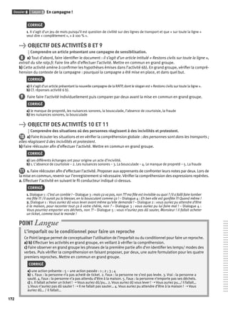 Dossier 8 Leçon 3 En campagne ! 
172 
CORRIGÉ 
1. Il s’agit d’un jeu de mots puisqu’il est question de civilité sur des lignes de transport et que « sur toute la ligne » 
veut dire « complètement », « à 100 % ». 
> OBJECTIF DES ACTIVITÉS 8 ET 9 
Comprendre un article présentant une campagne de sensibilisation. 
8 a) Tout d’abord, faire identifi er le document : il s’agit d’un article intitulé « Restons civils sur toute la ligne », 
extrait du site ratp.fr. Faire lire afi n d’effectuer l’activité. Mettre en commun en grand groupe. 
b) Cette activité amène à confi rmer les hypothèses émises dans l’activité 6b). En grand groupe, vérifi er la compré-hension 
du contexte de la campagne : pourquoi la campagne a été mise en place, et dans quel but. 
CORRIGÉ 
a) Il s’agit d’un article présentant la nouvelle campagne de la RATP, dont le slogan est « Restons civils sur toute la ligne ». 
b) Cf. réponses activité 6 b). 
9 Faire faire l’activité individuellement puis comparer par deux avant la mise en commun en grand groupe. 
CORRIGÉ 
a) le manque de propreté, les nuisances sonores, la bousculade, l’absence de courtoisie, la fraude 
b) les nuisances sonores, la bousculade 
> OBJECTIF DES ACTIVITÉS 10 ET 11 
Comprendre des situations où des personnes réagissent à des incivilités et protestent. 
10 a) Faire écouter les situations et en vérifi er la compréhension globale : des personnes sont dans les transports ; 
elles réagissent à des incivilités et protestent. 
b) Faire réécouter afi n d’effectuer l’activité. Mettre en commun en grand groupe. 
CORRIGÉ 
a) Les différents échanges ont pour origine un acte d’incivilité. 
b) 1. L’absence de courtoisie – 2. Les nuisances sonores – 3. La bousculade – 4. Le manque de propreté – 5. La fraude 
11 1. Faire réécouter afi n d’effectuer l’activité. Proposer aux apprenants de confronter leurs notes par deux. Lors de 
la mise en commun, revenir sur l’enregistrement si nécessaire. Vérifi er la compréhension des expressions repérées. 
2. Effectuer l’activité en suivant le fi l conducteur indiqué ci-dessus. 
CORRIGÉ 
1. Dialogue 1 : C’est un comble ! – Dialogue 3 : mais ça va pas, non ??? ma fi lle est invisible ou quoi ? / il a failli faire tomber 
ma fi lle !!! / il aurait pu la blesser, en la bousculant comme ça ! – Dialogue 4 : Eh ben elle est gonfl ée !!! Quand même ! 
2. Dialogue 1 : Vous auriez dû vous lever avant même qu’elle demande ! – Dialogue 2 : vous auriez pu attendre d’être 
à la maison, pour raconter tout ça à votre chérie, non ? – Dialogue 3 : vous auriez pu lui faire mal ! – Dialogue 4 : 
Vous pourriez emporter vos déchets, non ?? – Dialogue 5 : vous n’auriez pas dû sauter, Monsieur ! Il fallait acheter 
un ticket, comme tout le monde ! 
POINT Langue 
L’imparfait ou le conditionnel pour faire un reproche 
Ce Point langue permet de conceptualiser l’utilisation de l’imparfait ou du conditionnel pour faire un reproche. 
a) b) Effectuer les activités en grand groupe, en veillant à vérifi er la compréhension. 
c) Faire observer en grand groupe les phrases de la première partie afi n d’en identifi er les temps/ modes des 
verbes. Puis vérifi er la compréhension en faisant proposer, par deux, une autre formulation pour les quatre 
premiers reproches. Mettre en commun en grand groupe. 
CORRIGÉ 
a) une action présente : 5 – une action passée : 1 ; 2 ; 3 ; 4 
b) 1. Faux : la personne n’a pas acheté de ticket. 2. Faux : la personne ne s’est pas levée. 3. Vrai : la personne a 
sauté. 4. Faux : la personne n’a pas attendu d’être à la maison. 5. Faux : la personne n’emporte pas ses déchets. 
c) 1. Il fallait acheter un ticket ! ➝ Vous auriez dû/pu… 2. Vous auriez dû vous lever ! ➝ Vous auriez pu…/ il fallait… 
3.Vous n’auriez pas dû sauter ! ➝ Il ne fallait pas sauter… 4. Vous auriez pu attendre d’être à la maison ! ➝ Vous 
auriez dû… / il fallait… 
 