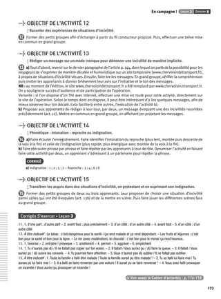 En campagne ! Leçon 3 Dossier 8 
173 
> OBJECTIF DE L’ACTIVITÉ 12 
Raconter des expériences de situations d’incivilité. 
12 Former des petits groupes afi n d’échanger à partir du fi l conducteur proposé. Puis, effectuer une brève mise 
en commun en grand groupe. 
> OBJECTIF DE L’ACTIVITÉ 13 
Rédiger un message sur un mode ironique pour dénoncer une incivilité de manière implicite. 
13 a) Tout d’abord, revenir sur le dernier paragraphe de l’article p. 144, dans lequel on parle de la possibilité pour les 
voyageurs de s’exprimer de manière décalée et humoristique sur un site temporaire (www.chervoisindetransport.fr), 
à propos de situations d’incivilité vécues. Ensuite, faire lire les messages. En grand groupe, vérifi er la compréhension 
puis inviter les apprenants à donner brièvement leur avis sur l’initiative et le ton des messages. 
NB : au moment de l’édition, le site www.chervoisindetransport.fr a été remplacé par www.chervoisin2transport.fr. 
On y souligne le succès d’audience et de participation de l’opération. 
Variante : si l’on dispose d’un TNI avec Internet, effectuer une mise en route pour cette activité, directement sur 
le site de l’opération. Selon le temps dont on dispose, il peut être intéressant d’y lire quelques messages, afi n de 
mieux observer leur ton décalé. Cela facilitera entre autres, l’exécution de l’activité b). 
b) Proposer aux apprenants de rédiger à leur tour, par deux, un message évoquant une des incivilités racontées 
précédemment (act. 12). Mettre en commun en grand groupe, en affi chant/en projetant les messages. 
> OBJECTIF DE L’ACTIVITÉ 14 
Phonétique : intonation : reproche ou indignation. 
14 a) Faire écouter l’enregistrement. Faire identifi er l’intonation du reproche (plus lent, montée puis descente de 
la voix à la fi n) et celle de l’indignation (plus rapide, plus énergique avec montée de la voix à la fi n). 
b) Faire réécouter phrase par phrase et faire répéter par les apprenants à tour de rôle. Dynamiser l’activité en faisant 
faire cette activité par deux, un apprenant s’adressant à un partenaire pour répéter la phrase. 
CORRIGÉ 
a) Indignation : 1 ; 2 ; 5 ; 7 – Reproche : 3 ; 4 ; 6 ; 8 
> OBJECTIF DE L’ACTIVITÉ 15 
Transférer les acquis dans des situations d’incivilité, en protestant et en exprimant son indignation. 
15 Former des petits groupes de deux ou trois apprenants. Leur proposer de choisir une situation d’incivilité 
parmi celles qui ont été évoquées (act. 13b) et de la mettre en scène. Puis faire jouer les différentes scènes face 
au grand groupe. 
Corrigés S’exercer • Leçon 3 
11. 1. d’une part ; d’autre part – 2. avant tout ; plus précisément – 3. d’un côté ; d’un autre côté – 4. avant tout – 5. d’un côté ; d’un 
autre côté 
12. À titre indicatif : Le tabac : c’est dangereux pour la santé / ça rend malade et ça rend dépendant. – Les fruits et légumes : c’est 
bon pour la santé et bon pour la ligne. – Le vin (avec modération), le chocolat : c’est bon pour le moral/ ça rend heureux. 
13. 1. favorise – 2. entraîne / provoque – 3. améliorent – 4. permet – 5. aggrave – 6. empêchent 
14. 1. Tu n’aurais pas dû / Il ne fallait pas copier sur ton voisin. – 2. Il fallait / Vous auriez pu / dû faire la queue. – 3. Il fallait / Vous 
auriez pu / dû suivre les conseils. – 4. Tu pourrais faire attention. – 5. Vous n’auriez pas dû oublier / Il ne fallait pas oublier. 
15. À titre indicatif : 1. Toute la famille a failli être malade ! Toute la famille aurait pu être malade ! – 2. Tu as failli lui faire mal ! Tu 
aurais pu lui faire mal ! – 3. Il a failli se faire renverser par une voiture ! Il aurait pu se faire renverser ! – 4. Vous avez failli provoquer 
un incendie ! Vous auriez pu provoquer un incendie ! 
> Voir aussi le Cahier d’activités | p. 116-118 
 