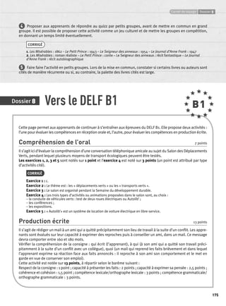 Carnet de voyage Dossier 8 
175 
4 Proposer aux apprenants de répondre au quizz par petits groupes, avant de mettre en commun en grand 
groupe. Il est possible de proposer cette activité comme un jeu culturel et de mettre les groupes en compétition, 
en donnant un temps limité éventuellement. 
CORRIGÉ 
1. Les Misérables : 1862 – Le Petit Prince : 1943 – Le Seigneur des anneaux : 1954 – Le Journal d’Anne Frank : 1947 
2. Les Misérables : roman réaliste – Le Petit Prince : conte – Le Seigneur des anneaux : récit fantastique – Le Journal 
d’Anne Frank : récit autobiographique 
5 Faire faire l’activité en petits groupes. Lors de la mise en commun, constater si certains livres ou auteurs sont 
cités de manière récurrente ou si, au contraire, la palette des livres cités est large. 
Dossier 8 Vers le DELF B1 B1 
Cette page permet aux apprenants de continuer à s’entraîner aux épreuves du DELF B1. Elle propose deux activités : 
l’une pour évaluer les compétences en réception orale et, l’autre, pour évaluer les compétences en production écrite. 
Compréhension de l’oral 7 points 
Il s’agit ici d’évaluer la compréhension d’une conversation téléphonique amicale au sujet du Salon des Déplacements 
Verts, pendant lequel plusieurs moyens de transport écologiques peuvent être testés. 
Les exercices 1, 2, 3 et 5 sont notés sur 1 point et l’exercice 4 est noté sur 3 points (un point est attribué par type 
d’activités cité). 
CORRIGÉ 
Exercice 1 : c. 
Exercice 2 : Le thème est : les « déplacements verts » ou les « transports verts ». 
Exercice 3 : Le salon est organisé pendant la Semaine du développement durable. 
Exercice 4 : Les trois types d’activités ou animations proposées dans le salon sont, au choix : 
– la conduite de véhicules verts : test de deux roues électriques ou Autolib’ ; 
– les conférences ; 
– les expositions. 
Exercice 5 : « Autolib’» est un système de location de voiture électrique en libre-service. 
Production écrite 13 points 
Il s’agit de rédiger un mail à un ami qui a quitté précipitamment son lieu de travail à la suite d’un confl it. Les appre-nants 
sont évalués sur leur capacité à exprimer des reproches puis à conseiller un ami, dans un mail. Ce message 
devra comporter entre 160 et 180 mots. 
Vérifi er la compréhension de la consigne : qui écrit (l’apprenant), à qui (à son ami qui a quitté son travail préci-pitamment 
à la suite d’un confl it avec un collègue), quoi (un mail qui reprend les faits brièvement et dans lequel 
l’apprenant exprime sa réaction face aux faits annoncés : il reproche à son ami son comportement et le met en 
garde en vue de conserver son emploi). 
Cette activité est notée sur 13 points, à répartir selon le barème suivant : 
Respect de la consigne : 1 point ; capacité à présenter les faits : 2 points ; capacité à exprimer sa pensée : 2,5 points ; 
cohérence et cohésion : 1,5 point ; compétence lexicale/orthographe lexicale : 3 points ; compétence grammaticale/ 
orthographe grammaticale : 3 points. 
 
